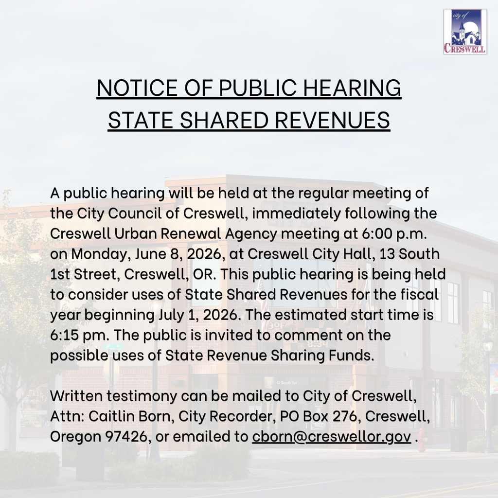 NOTICE OF PUBLIC HEARING STATE SHARED REVENUES  A public hearing will be held at the regular meeting of the City Council of Creswell, immediately following the Creswell Urban Renewal Agency meeting at 6:00 p.m. on Monday, June 8, 2026, at Creswell City Hall, 13 South 1st Street, Creswell, OR. This public hearing is being held to consider uses of State Shared Revenues for the fiscal year beginning July 1, 2026.  The estimated start time is 6:15 pm. The public is invited to comment on the possible uses of State Revenue Sharing Funds.  Written testimony can be mailed to City of Creswell, Attn: Caitlin Born, City Recorder, PO Box 276, Creswell, Oregon 97426, or emailed to cborn@creswellor.gov .