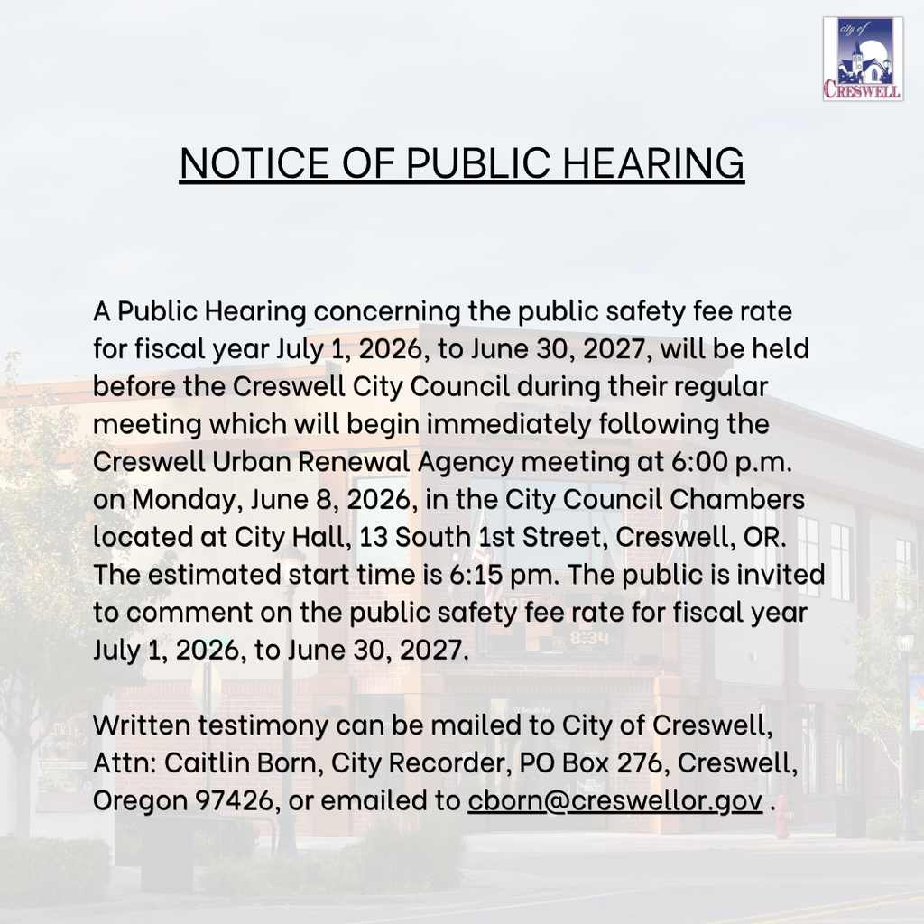 NOTICE OF PUBLIC HEARING A Public Hearing concerning the public safety fee rate for fiscal year July 1, 2026, to June 30, 2027, will be held before the Creswell City Council during their regular meeting which will begin immediately following the Creswell Urban Renewal Agency meeting at 6:00 p.m. on Monday, June 8, 2026, in the City Council Chambers located at City Hall, 13 South 1st Street, Creswell, OR. The estimated start time is 6:15 pm. The public is invited to comment on the public safety fee rate for fiscal year July 1, 2026, to June 30, 2027.  Written testimony can be mailed to City of Creswell, Attn: Caitlin Born, City Recorder, PO Box 276, Creswell, Oregon 97426, or emailed to cborn@creswellor.gov .