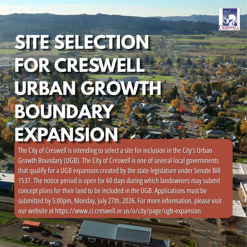 Site Selection for Creswell Urban Growth Boundary Expansion. The City of Creswell is intending to select a site for inclusion in the City’s Urban Growth Boundary (UGB). The City of Creswell is one of several local governments that qualify for a UGB expansion created by the state legislature under Senate Bill 1537. The notice period is open for 60 days during which landowners may submit concept plans for their land to be included in the UGB. Applications must be submitted by 5:00pm, Monday, July 27th, 2026. For more information, please visit our website at https://www.ci.creswell.or.us/o/city/page/ugb-expansion 