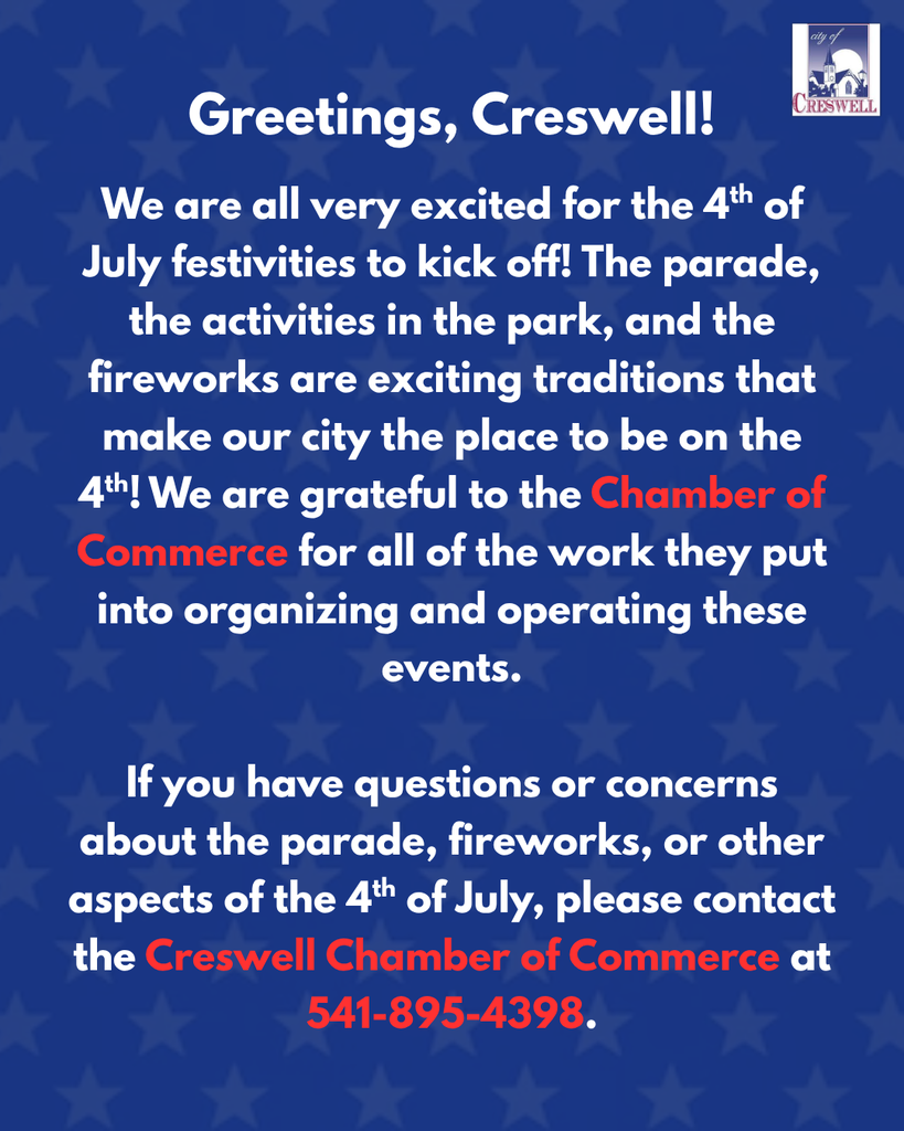 Greetings, Creswell! We are all very excited for the 4th of July festivities to kick off! The parade, the activities in the park, and the fireworks are exciting traditions that make our city the place to be on the 4th! We are grateful to the Chamber of Commerce for all of the work they put into organizing and operating these events.  If you have questions or concerns about the parade, fireworks, or other aspects of the 4th of July, please contact the Creswell Chamber of Commerce at 541-895-4398. 