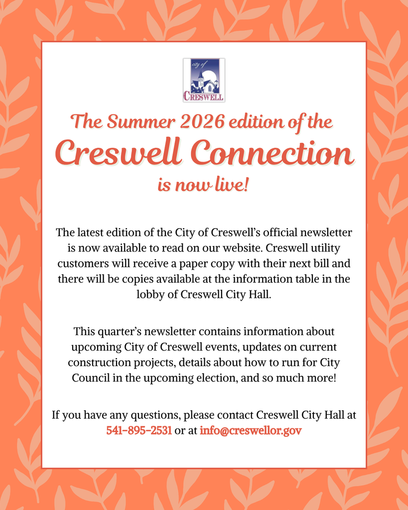 The Summer 2026 edition of the Creswell Connection is now live! The latest edition of the City of Creswell’s official newsletter is now available to read on our website. Creswell utility customers will receive a paper copy with their next bill and there will be copies available at the information table in the lobby of Creswell City Hall. This quarter’s newsletter contains information about upcoming City of Creswell events, updates on current construction projects, details about how to run for City Council in the upcoming election, and so much more! If you have any questions, please contact Creswell City Hall at 541-895-2531 or at info@creswellor.gov