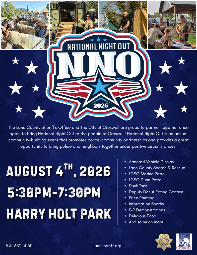 August 4th, 2026 5:30pm-7:30pm Harry Holt Park Armored Vehicle Display Lane County Search & Rescue LCSO Marine Patrol LCSO Dune Patrol Dunk Tank Deputy Donut Eating Contest Face Painting Information Booths K-9 Demonstrations Delicious Food And so much more! The Lane County Sheriff's Office and The City of Creswell are proud to partner together once again to bring National Night Out to the people of Creswell! National Night Out is an annual community-building event that promotes police-community partnerships and provides a great opportunity to bring police and neighbors together under positive circumstances.