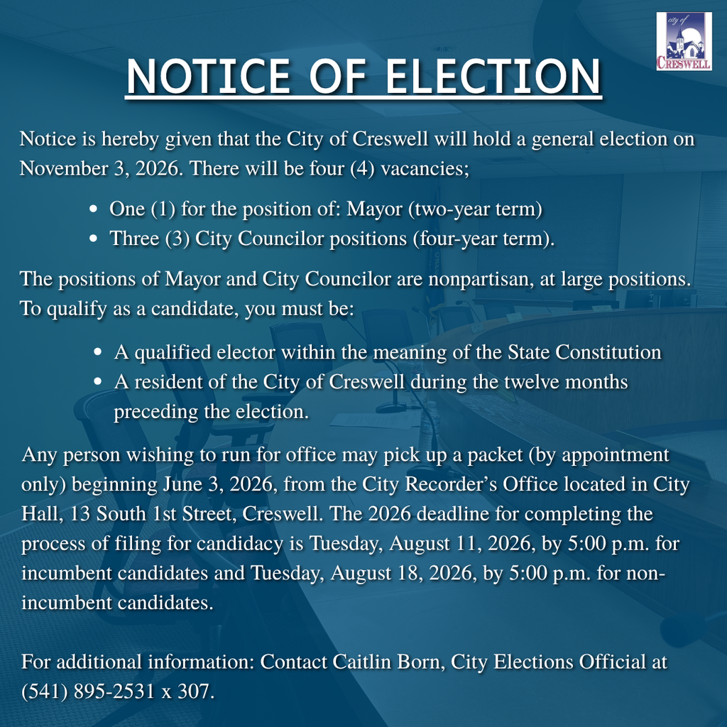 Notice of Election Notice is hereby given that the City of Creswell will hold a general election on November 3, 2026. There will be four (4) vacancies; One (1) for the position of: Mayor (two-year term) Three (3) City Councilor positions (four-year term). The positions of Mayor and City Councilor are nonpartisan, at large positions. To qualify as a candidate, you must be: A qualified elector within the meaning of the State Constitution A resident of the City of Creswell during the twelve months preceding the election. Any person wishing to run for office may pick up a packet (by appointment only) beginning June 3, 2026, from the City Recorder’s Office located in City Hall, 13 South 1st Street, Creswell. The 2026 deadline for completing the process of filing for candidacy is Tuesday, August 11, 2026, by 5:00 p.m. for incumbent candidates and Tuesday, August 18, 2026, by 5:00 p.m. for non-incumbent candidates.  For additional information: Contact Caitlin Born, City Elections Official at (541) 895-2531 x 307.