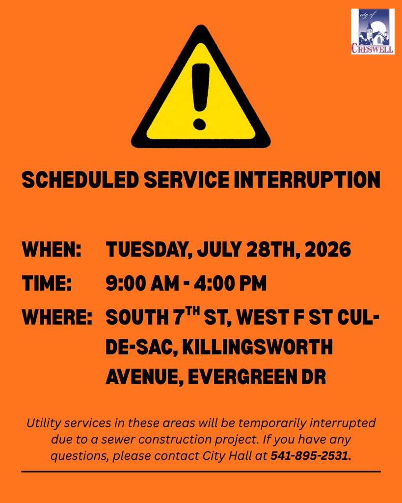 There will be a temporary utility service disruption on Monday, July 27th, 2026, to allow for the installation of tie-ins on a new transmission main. The outage is scheduled from 9am to 4pm and will affect the following areas:  South 7th Street  West F Street cul-de-sac  Evergreen Drive  Killingsworth Avenue  If you have any questions or concerns, please contact Creswell City Hall at 541-895-2531