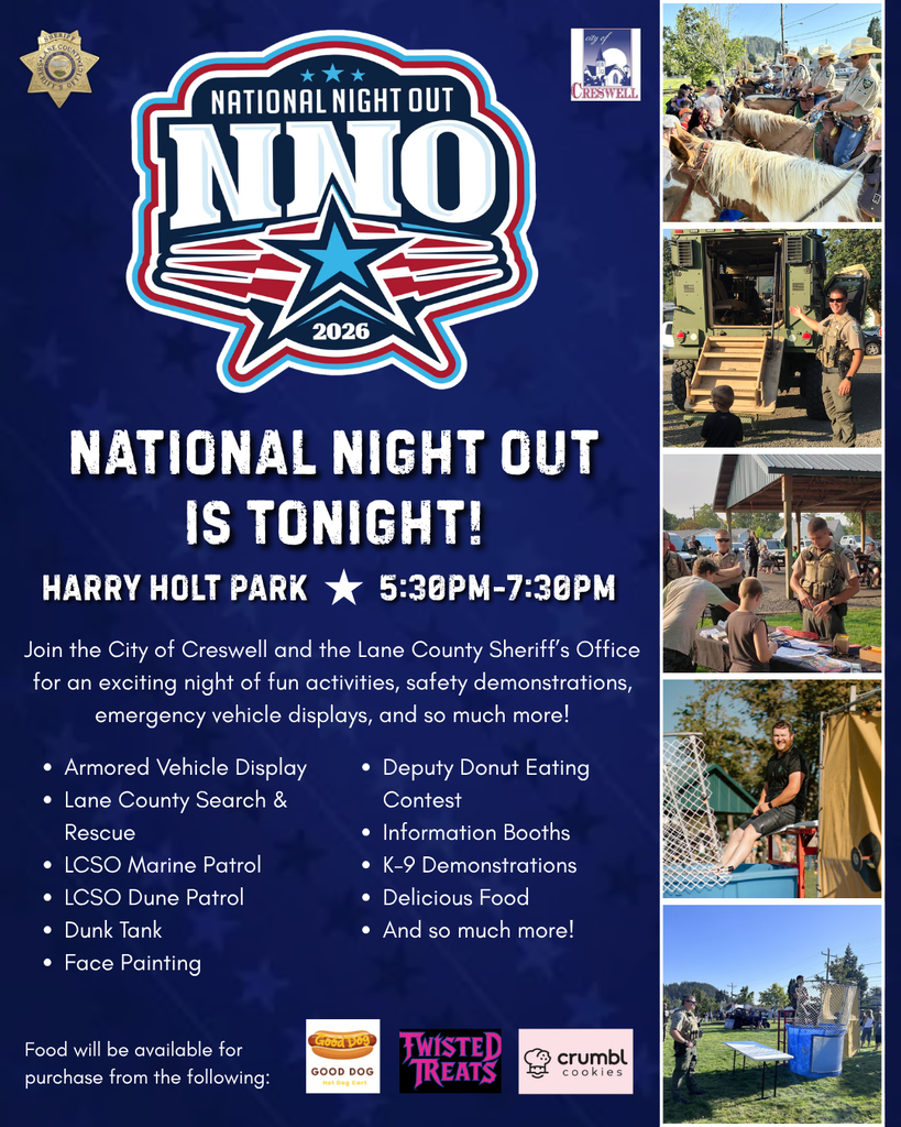 National Night Out Is Tonight! 5:30pm-7:30pm Harry Holt Park Join the City of Creswell and the Lane County Sheriff’s Office for an exciting night of fun activities, safety demonstrations, emergency vehicle displays, and so much more! Armored Vehicle Display Lane County Search & Rescue LCSO Marine Patrol LCSO Dune Patrol Dunk Tank Face Painting Deputy Donut Eating Contest Information Booths K-9 Demonstrations Delicious Food And so much more! Food will be available for purchase from Good Dog Hot Dogs, Twisted Treats, and Crumbl Cookies.