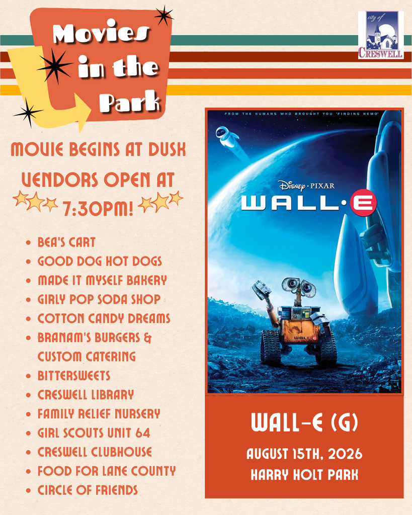 Movies in the Park Event #3: Wall-e (G). August 15th, 2026, at Harry Holt Park in Creswell. The movie begins at dusk and vendors will open at 7:30pm. The following vendors will be at the event: Bea's Cart, Good Dog Hot Dogs, Made it Myself Bakery, Girly Pop Soda Shop, Cotton Candy Dreams, Branam's Burgers and Custom Catering, Bittersweets, Creswell Library, Family Relief Nursery, Girl Scouts Unit 64, Creswell Clubhouse, Food for Lane County, and Circle of Friends