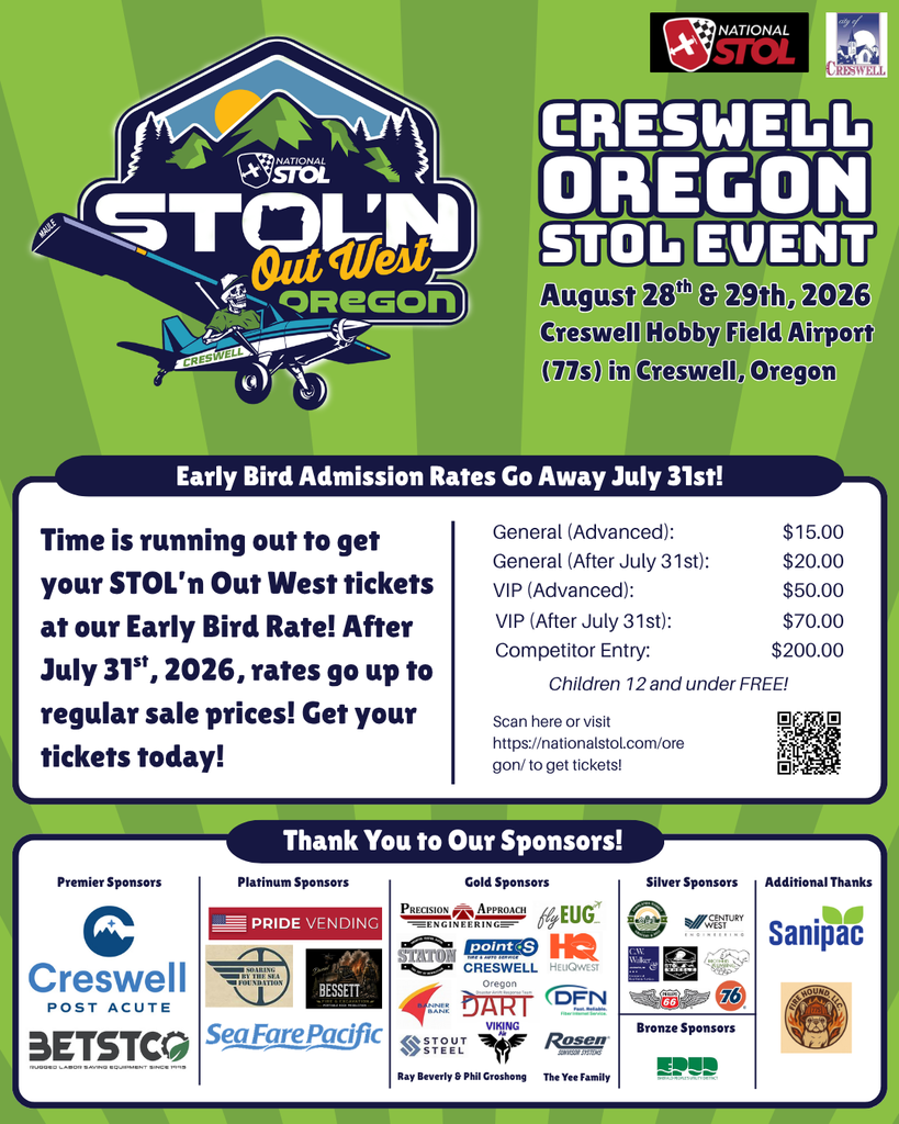 Creswell Oregon STOL Event August 28th & 29th, 2026 Creswell Hobby Field Airport (77s) in Creswell, Oregon Early Bird Admission Rates Go Away July 31st! General (Advanced): General (After July 31st): VIP (Advanced): VIP (After July 31st): Competitor Entry: $15.00 $20.00 $50.00 $70.00 $200.00 Children 12 and under FREE!  Scan here or visit https://nationalstol.com/oregon/ to get tickets! The Yee Family Ray Beverly & Phil Groshong Premier Sponsors Platinum Sponsors Gold Sponsors Silver Sponsors Bronze Sponsors Additional Thanks Thank You to Our Sponsors! Time is running out to get your STOL’n Out West tickets at our Early Bird Rate! After July 31st, 2026, rates go up to regular sale prices! Get your tickets today!