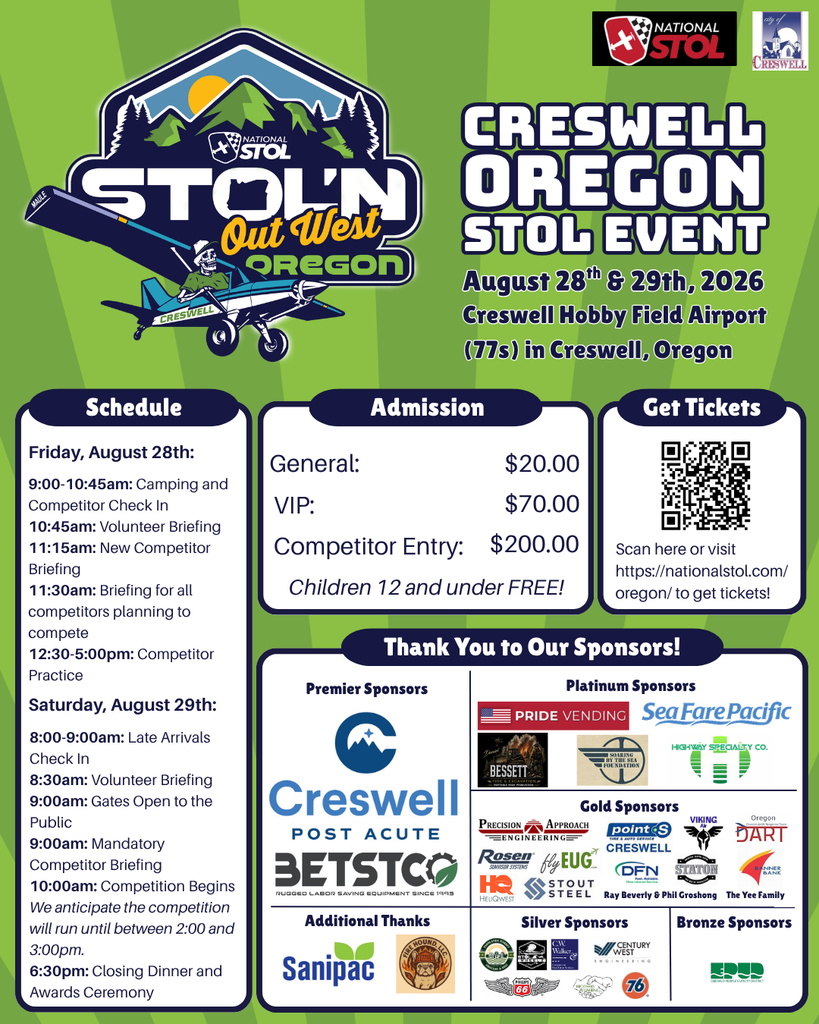 Creswell, Oregon STOL'N Out West Event. August 28th and 29th, 2026, at Creswell Hobby Field Airport. General Admission is $20.00, VIP Admission is $70.00, and Competitor Entry is $200.00. Children 12 and under are FREE. The schedule is as follows: Schedule Friday, August 28th: 9:00-10:45am: Camping and Competitor Check In 10:45am: Volunteer Briefing 11:15am: New Competitor Briefing 11:30am: Briefing for all competitors planning to compete 12:30-5:00pm: Competitor Practice Saturday, August 29th: 8:00-9:00am: Late Arrivals Check In 8:30am: Volunteer Briefing 9:00am: Gates Open to the Public 9:00am: Mandatory Competitor Briefing 10:00am: Competition Begins We anticipate the competition will run until between 2:00 and 3:00pm. 6:30pm: Closing Dinner and Awards Ceremony