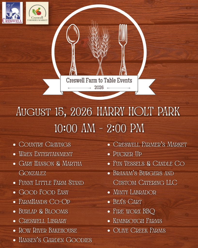 Creswell Farm to Table Event. August 15th, 2026, at Harry Holt Memorial Park from 10am to 2pm. Vendors include Country Cravings, Wren Entertainment, Gary Hanson & Martha Gonzalez, Funny Little Farm Stand, Good Food Easy, FarmHands Co-Op, Burlap & Blooms, Creswell Library, Row River Bakehouse, Hansen’s Garden Goodies, Creswell Farmer’s Market, Pucker Up, Fun Vessels & Candle Co, Branam’s Burgers and Custom Catering LLC, Minty Labrador, Bea’s Cart, Fire worx BBQ, Kimbrough Farms, Olive Creek Farms