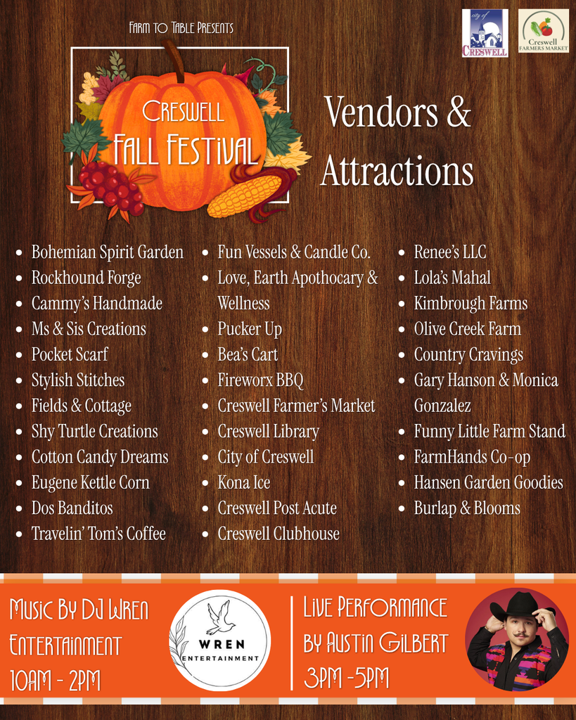 A post listing the vendors and attractions that will be featured at Creswell's Fall Festival. These include Farm to Table Presents Creswell Fall Festival Fun Vessels & Candle Co. Love, Earth Apothocary & Wellness Pucker Up Bea’s Cart Fireworx BBQ Creswell Farmer’s Market Creswell Library City of Creswell Kona Ice Creswell Post Acute Creswell Clubhouse Vendors & Attractions Bohemian Spirit Garden Rockhound Forge Cammy’s Handmade Ms & Sis Creations Pocket Scarf Stylish Stitches Fields & Cottage Shy Turtle Creations Cotton Candy Dreams Eugene Kettle Corn Dos Banditos Travelin’ Tom’s Coffee Music By DJ Wren Entertainment 10AM - 2PM Live Performance by Austin Gilbert 3PM -5PM Renee’s LLC Lola’s Mahal Kimbrough Farms Olive Creek Farm Country Cravings Gary Hanson & Monica Gonzalez Funny Little Farm Stand FarmHands Co-op Hansen Garden Goodies Burlap & Blooms