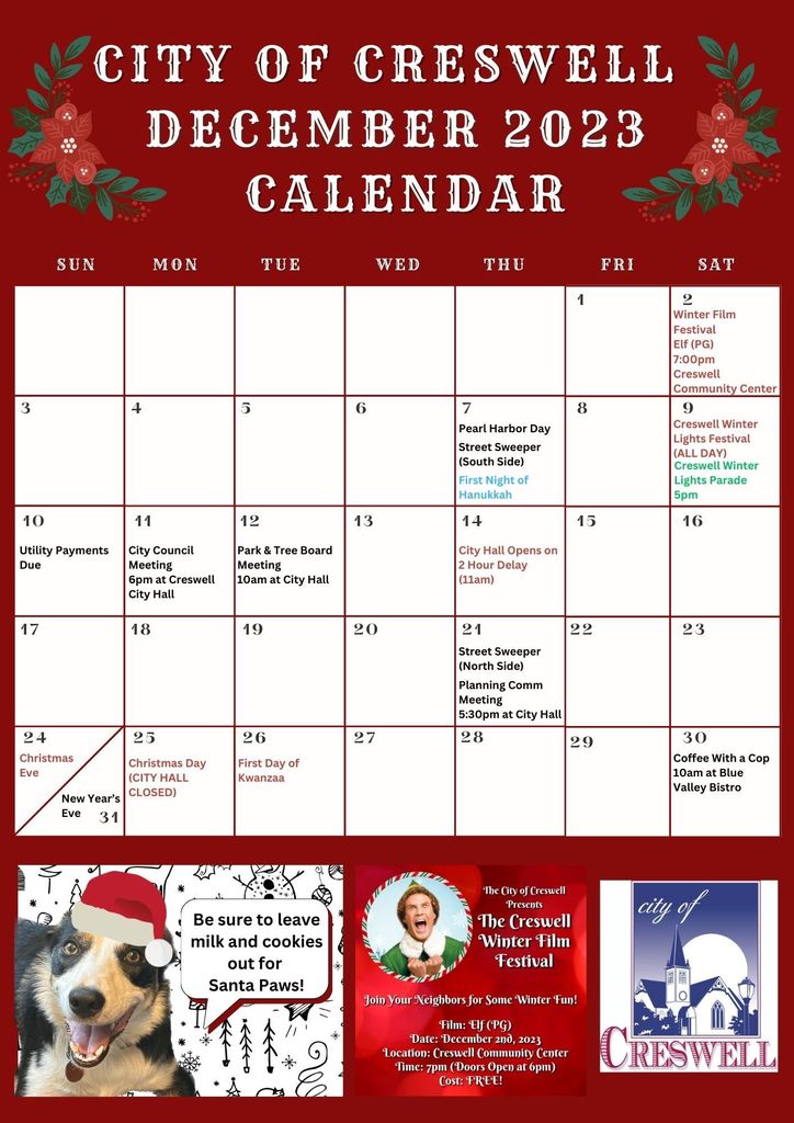 City of Creswell December 2023 Calendar. December 2nd : Winter Film Festival at Creswell Community Center. Showing Elf at 7pm. December 7: Pearl Harbor Day. Street Sweeper (South Side). First Night of Hanukkah. December 9: Creswell Winter Lights Festival (ALL DAY). Creswell Winter Lights Parade 5pm. December 10: Utility Payments Due. December 11: City Council Meeting, 6pm at City Hall. December 12: Park and Tree Board Meeting, 10 am at City Hall. December 14: City Hall Opens on 2 hour delay (11am). December 21st: Street Sweeper (North Side). Planning Commission Meeting, 5:30pm at City Hall. December 24: Christmas Eve. December 25: Christmas Day (City Hall Closed). December 26: First Day of Kwanzaa. December 30: Coffee With a Cop, 10am at Blue Valley Bistro. December 31: New Years Eve.