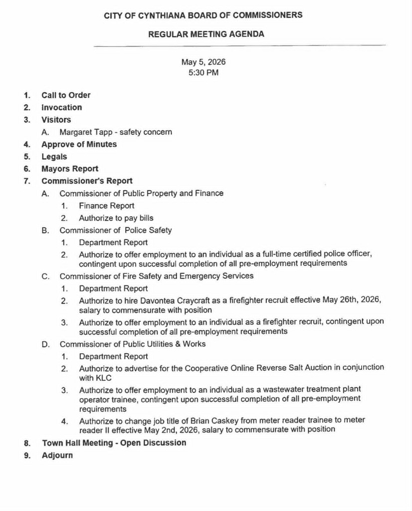 Call to Order 2. Invocation 3. Visitors A. Margaret Tapp - safety concern 4. Approve of Minutes 5. Legals 6. Mayors Report 7. Commissioner's Report A. Commissioner of Public Property and Finance 1. Finance Report 2. Authorize to pay bills B. Commissioner of Police Safety 1. Department Report 2. Authorize to offer employment to an individual as a full-time certified police officer, contingent upon successful completion of all pre-employment requirements C. Commissioner of Fire Safety and Emergency Services 1. Department Report 2. Authorize to hire Davontea Craycraft as a firefighter recruit effective May 26th, 2026, salary to commensurate with position 3. Authorize to offer employment to an individual as a firefighter recruit, contingent upon successful completion of all pre-employment requirements D. Commissioner of Public Utilities & Works 1. Department Report 2. Authorize to advertise for the Cooperative Online Reverse Salt Auction in conjunction with KLC 3. Authorize to offer employment to an individual as a wastewater treatment plant operator trainee, contingent upon successful completion of all pre-employment requirements 4. Authorize to change job title of Brian Caskey from meter reader trainee to meter reader Il effective May 2nd, 2026, salary to commensurate with position 8. Town Hall Meeting - Open Discussion 9. Adjourn