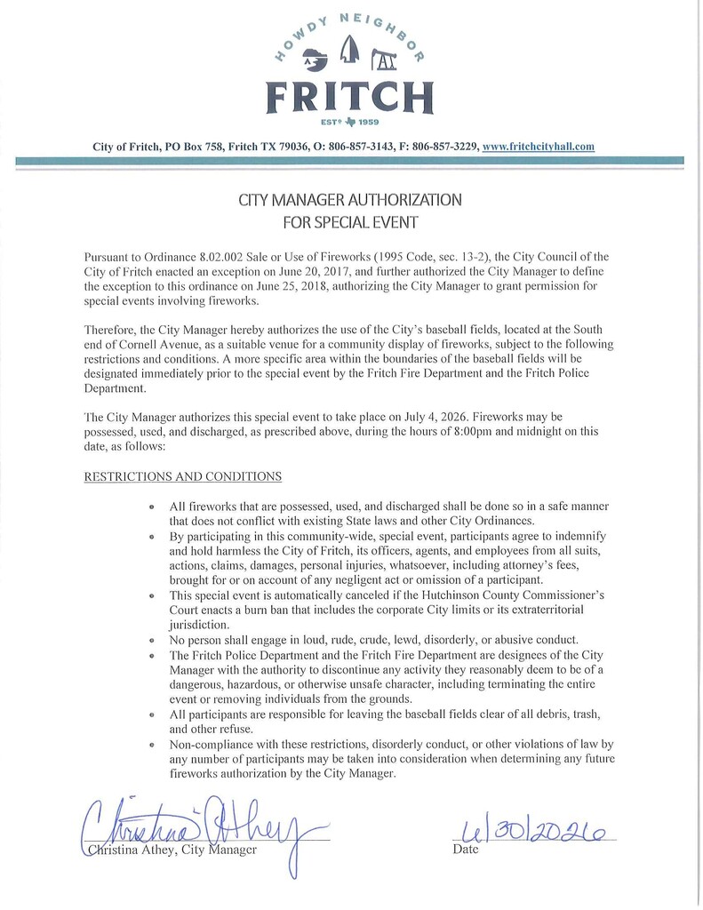 CITY MANAGER AUTHORIZATION FOR SPECIAL EVENT  Pursuant to Ordinance 8.02.002 Sale or Use of Fireworks (1995 Code, sec. 13-2), the City Council of the City of Fritch enacted an exception on June 20, 2017, and further authorized the City Manager to define the exception to this ordinance on June 25, 2018, authorizing the City Manager to grant permission for special events involving fireworks.  Therefore, the City Manager hereby authorizes the use of the City’s baseball fields, located at the South end of Cornell Avenue, as a suitable venue for a community display of fireworks, subject to the following restrictions and conditions. A more specific area within the boundaries of the baseball fields will be designated immediately prior to the special event by the Fritch Fire Department and the Fritch Police Department.  The City Manager authorizes this special event to take place on July 4, 2026. Fireworks may be possessed, used, and discharged, as prescribed above, during the hours of 8:00pm and midnight on this date, as follows:  RESTRICTIONS AND CONDITIONS  •	All fireworks that are possessed, used, and discharged shall be done so in a safe manner that does not conflict with existing State laws and other City Ordinances. •	By participating in this community-wide, special event, participants agree to indemnify and hold harmless the City of Fritch, its officers, agents, and employees from all suits, actions, claims, damages, personal injuries, whatsoever, including attorney’s fees, brought for or on account of any negligent act or omission of a participant. •	This special event is automatically canceled if the Hutchinson County Commissioner’s Court enacts a burn ban that includes the corporate City limits or its extraterritorial jurisdiction. •	No person shall engage in loud, rude, crude, lewd, disorderly, or abusive conduct. •	The Fritch Police Department and the Fritch Fire Department are designees of the City Manager with the authority to discontinue any activity they reasonably deem to be of a dangerous, hazardous, or otherwise unsafe character, including terminating the entire event or removing individuals from the grounds. •	All participants are responsible for leaving the baseball fields clear of all debris, trash, and other refuse. •	Non-compliance with these restrictions, disorderly conduct, or other violations of law by any number of participants may be taken into consideration when determining any future fireworks authorization by the City Manager. With a signature and signed 6/30/2026
