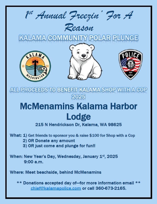 1st annual freezin' for a reason Kalama community polar plunge. All proceeds to benefit Kalama Shop with a Cop 2025. McMenamin's Kalama Harbor Lodge, 215 N Hendrickson Dr, Kalama, WA 98625. What 1) get friends to sponsor you and raise $100 for Shop with a cop, 2) or donate any amount, 3) or just come and plunge for fun! When: New year's day, Wednesday, January 1st 2025 @ 9:00am. Where: meet beachside, behind McMenamin's. Donations accepted day of-- for more information email chief@kalamapolice.com or call 360-673-2165.