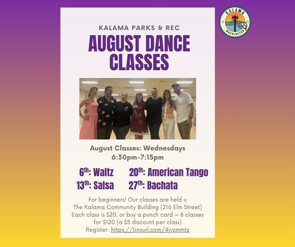 August Dance Classes Kalama Parks and Rec, Wednesdays, 6:30pm-7:15pm, 6th: Waltz, 13th: Salsa, 20th: American Tango, 27th: Bachata. For beginners! Our classes are held at the Kalama Community building (216 Elm St) Each class is $20 or buy a punch card = 8 classes for $120 (a $5 discount per class) register at https://tinyurl.com/4jvzmmtz