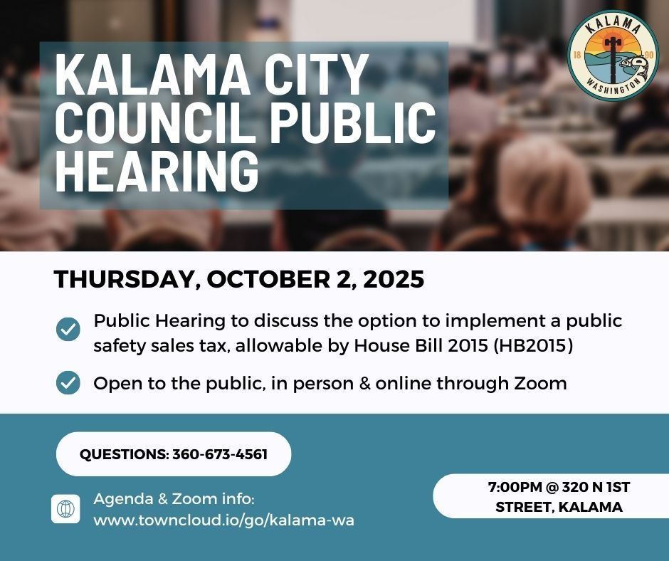 Kalama City Council public hearing: Thursday, October 2, 2025 at 7pm at 320 N 1st Street, Kalama. The  public hearing is to discuss the option to implement a public safety sales tax, allowable by House Bill 2015 (HB2015). This meeting is available in person and virtually through Zoom. The Zoom information can be found on the agenda here: www.towncloud.io/go/kalama-wa
