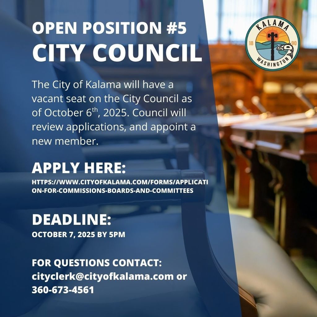 Open Position #5 City Council: The City of Kalama will have a vacant seat on the city council as of October 6th, 2025. Council will review applications, and appoint a new member. Apply here: https://www.cityofkalama.com/forms/application-for-commissions-boards-and-committees. Deadline: October 7, 2025 by 5pm. For Questions contact: cityclerk@cityofkalama.com or 360-673-4561