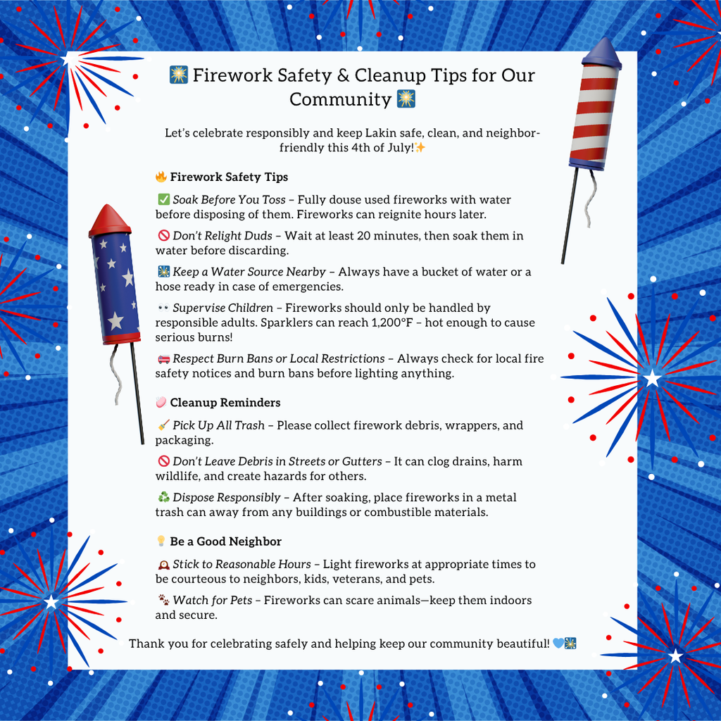 A festive graphic titled “🎆 Firework Safety & Cleanup Tips for Our Community 🎆” with red, white, and blue fireworks in the background and two cartoon-style firecrackers on either side. The flyer lists detailed safety tips and reminders for the 4th of July, organized into three sections:  🔥 Firework Safety Tips:  ✅ Soak Before You Toss: Douse used fireworks with water before disposal.  🚫 Don’t Relight Duds: Wait 20 minutes, then soak in water.  💧 Keep a Water Source Nearby: Have a bucket or hose ready.  👶 Supervise Children: Only adults should handle fireworks; sparklers can reach 1,200°F.  🧯 Respect Burn Bans or Local Restrictions: Always check fire safety alerts.  🧼 Cleanup Reminders:  🧹 Pick Up All Trash: Collect debris and packaging.  🚫 Don’t Leave Debris in Streets or Gutters: Prevent clogs and hazards.  ♻️ Dispose Responsibly: Place soaked fireworks in a metal can away from buildings.  🤝 Be a Good Neighbor:  ⏰ Stick to Reasonable Hours: Be courteous to others, including kids, veterans, and pets.  🐾 Watch for Pets: Fireworks can frighten animals—keep them indoors and secure.  Ends with a thank-you note: “Thank you for celebrating safely and helping keep our community beautiful!