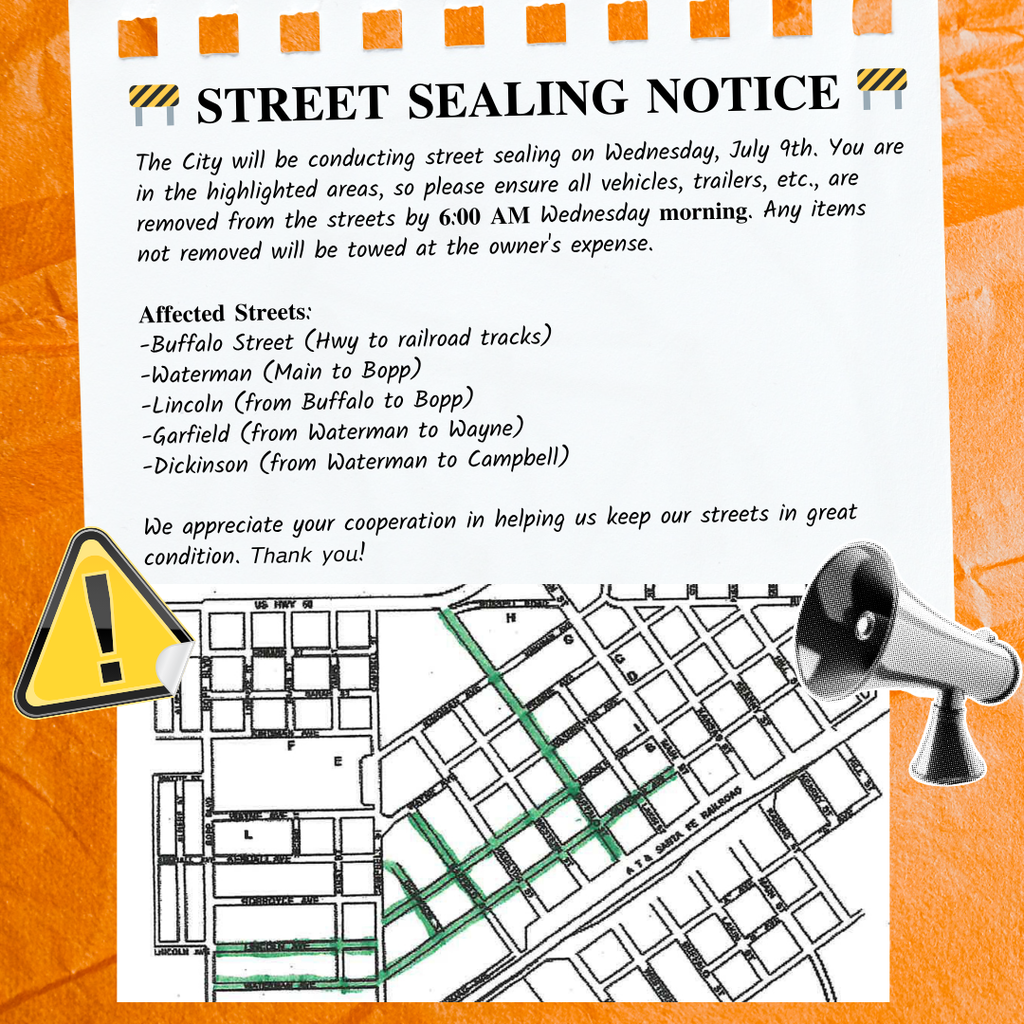 🚧 𝐒𝐓𝐑𝐄𝐄𝐓 𝐒𝐄𝐀𝐋𝐈𝐍𝐆 𝐍𝐎𝐓𝐈𝐂𝐄 🚧 The City will be conducting street sealing on Wednesday, July 9th. You are in the highlighted areas, so please ensure all vehicles, trailers, etc., are removed from the streets by 𝟔:𝟎𝟎 𝐀𝐌 Wednesday 𝐦𝐨𝐫𝐧𝐢𝐧𝐠. Any items not removed will be towed at the owner's expense. 𝐀𝐟𝐟𝐞𝐜𝐭𝐞𝐝 𝐒𝐭𝐫𝐞𝐞𝐭𝐬: -Buffalo Street (Hwy to railroad tracks) -Waterman (Main to Bopp) -Lincoln (from Buffalo to Bopp) -Garfield (from Waterman to Wayne) -Dickinson (from Waterman to Campbell) We appreciate your cooperation in helping us keep our streets in great condition. 𝘛𝘩𝘢𝘯𝘬 𝘺𝘰𝘶!