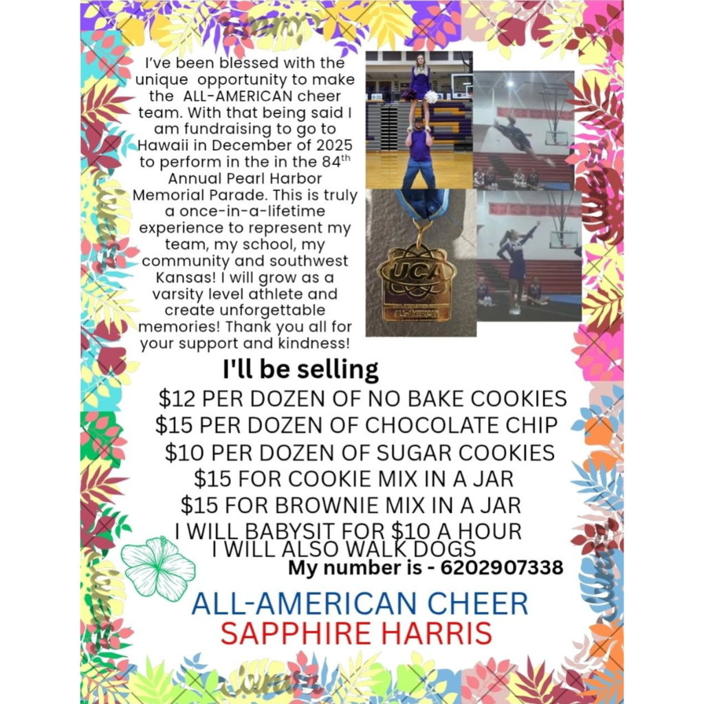 Sapphire has been selected as an ALL-AMERICAN cheerleader and is fundraising for a once-in-a-lifetime opportunity to perform in the 84th Annual Pearl Harbor Memorial Parade in Hawaii this December! 🌺🇺🇸 She's selling cookies, mixes, offering babysitting and dog walking to help reach her goal. Let's show our support for this amazing athlete from southwest Kansas! 💪✨ 📞 Contact: 620-290-7338