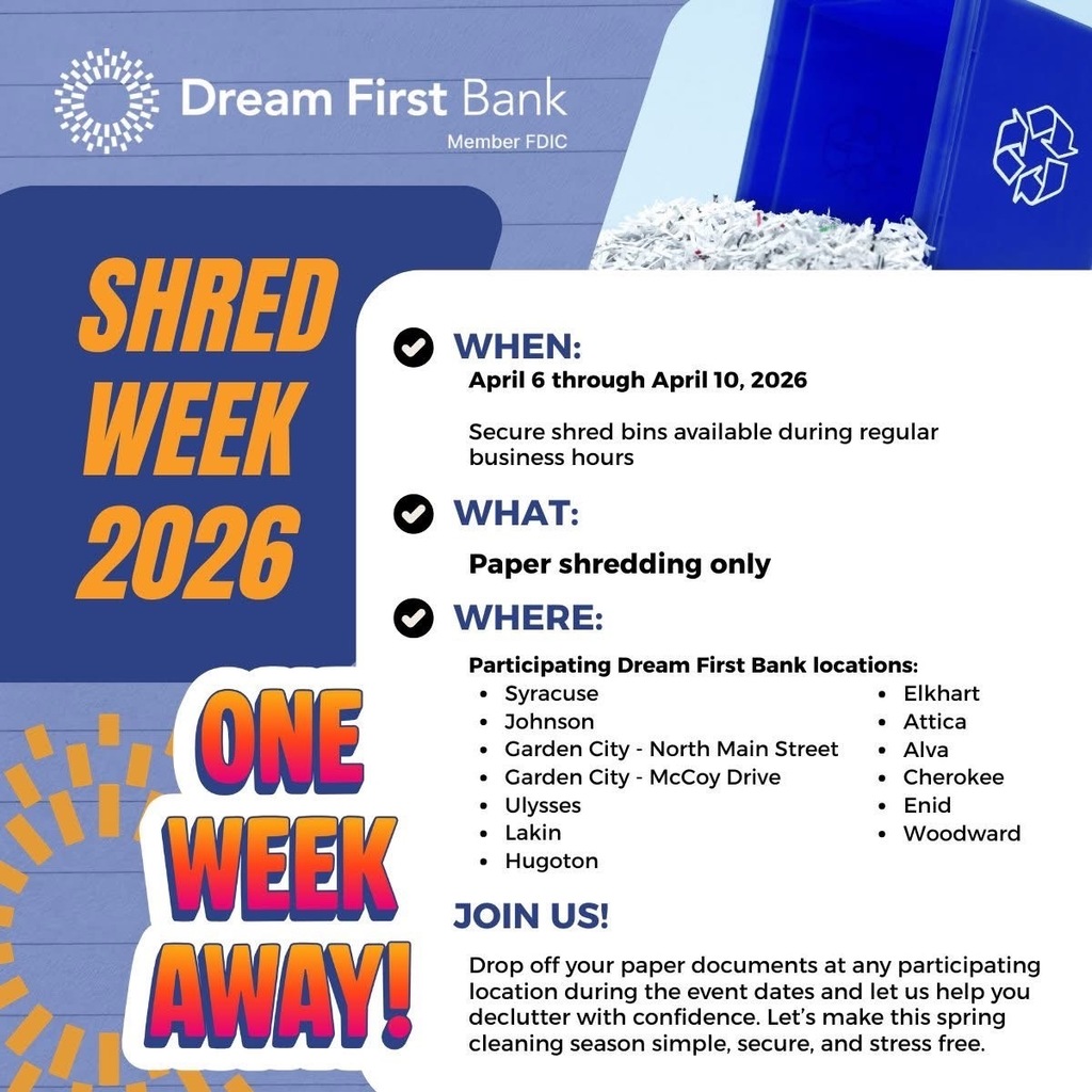 Promotional flyer for Dream First Bank’s Shred Week 2026. The graphic features a blue and white background with the Dream First Bank logo at the top and an image of shredded paper bins in the upper right corner. Large orange text on the left reads “Shred Week 2026” with colorful text below that says “One Week Away!” Event details on the right read: “When: April 6 through April 10, 2026 – secure shred bins available during regular business hours.” “What: Paper shredding only.” “Where: Participating Dream First Bank locations including Syracuse, Johnson, Garden City – North Main Street, Garden City – McCoy Drive, Ulysses, Lakin, Hugoton, Elkhart, Attica, Alva, Cherokee, Enid, and Woodward.” Bottom text invites community members to drop off paper documents during the event dates for secure disposal and spring cleaning.