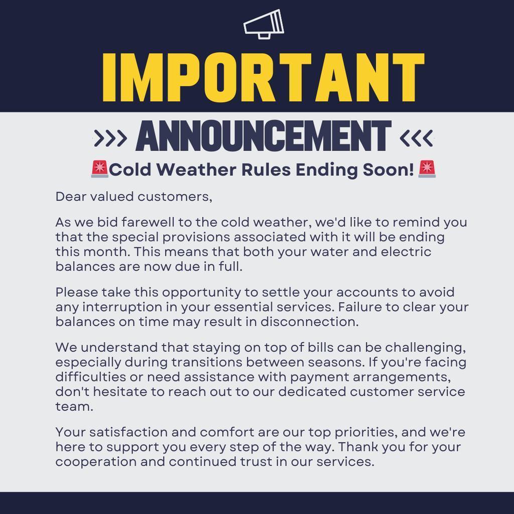 Graphic with a navy blue and light gray background. At the top, large yellow text reads “IMPORTANT” with white text below reading “ANNOUNCEMENT.” A smaller headline says “Cold Weather Rules Ending Soon!” followed by a notice to customers explaining that special cold weather provisions are ending this month. The notice states that both water and electric balances are now due in full, encourages customers to settle accounts to avoid service interruption or disconnection, and advises those needing payment assistance to contact customer service. The message closes by thanking customers for their cooperation and continued trust.Graphic with a navy blue and light gray background. At the top, large yellow text reads “IMPORTANT” with white text below reading “ANNOUNCEMENT.” A smaller headline says “Cold Weather Rules Ending Soon!” followed by a notice to customers explaining that special cold weather provisions are ending this month. The notice states that both water and electric balances are now due in full, encourages customers to settle accounts to avoid service interruption or disconnection, and advises those needing payment assistance to contact customer service. The message closes by thanking customers for their cooperation and continued trust.