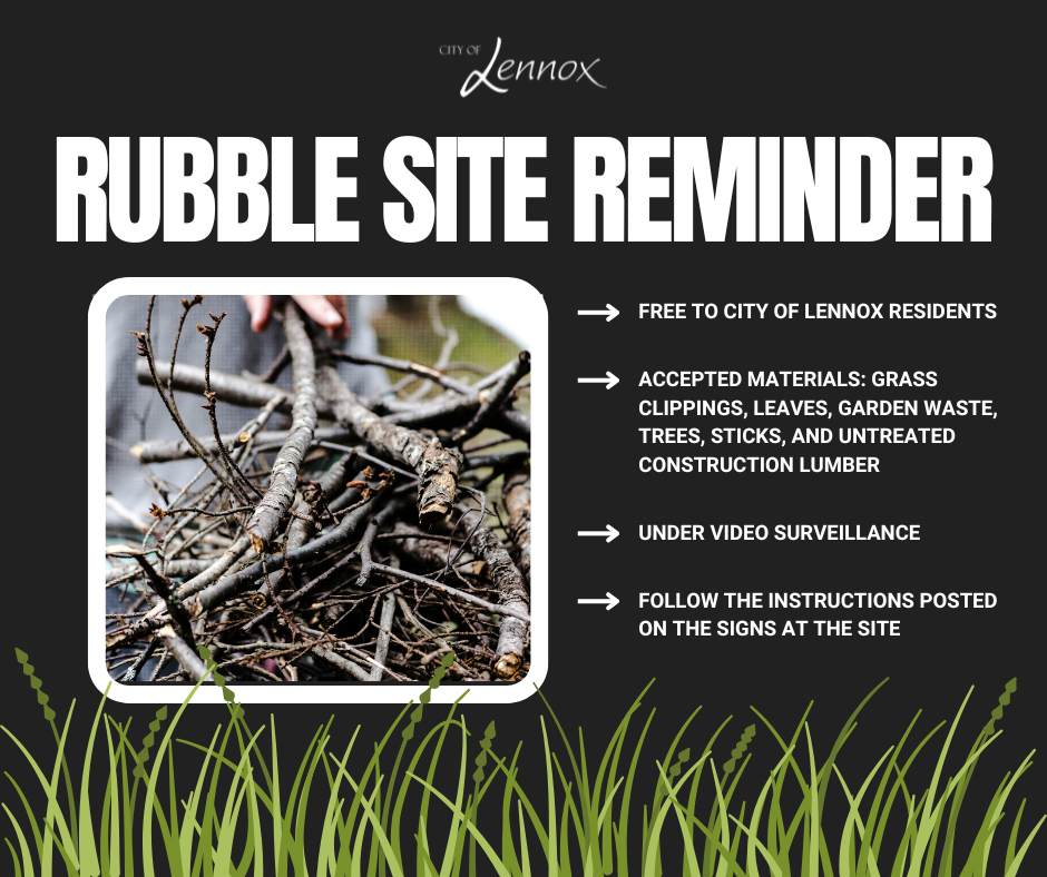 Rubble Site Reminder: Our rubble site is free for City of Lennox Residents. Accepted Materials include: grass clippings, leaves, garden waste, trees, sticks, and untreated construction lumber. The rubble site is under video surveilance to record license plates, any illegally dumped items are investigated by the Lennox Police Dept. Follow the isntructions posted on the signs at the Rubble Site
