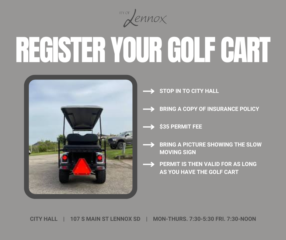 Register your Golf Cart: Stop in to City Hall with a copy of your insurance, picture of the slow moving sign (orange triangle) and the $35 permit fee. Golf Cart Permits are valid for as long as you have that golf cart. City Hall Hours are Mon-Thurs. 7:30am-5:30pm and Fridays 7:30am-noon