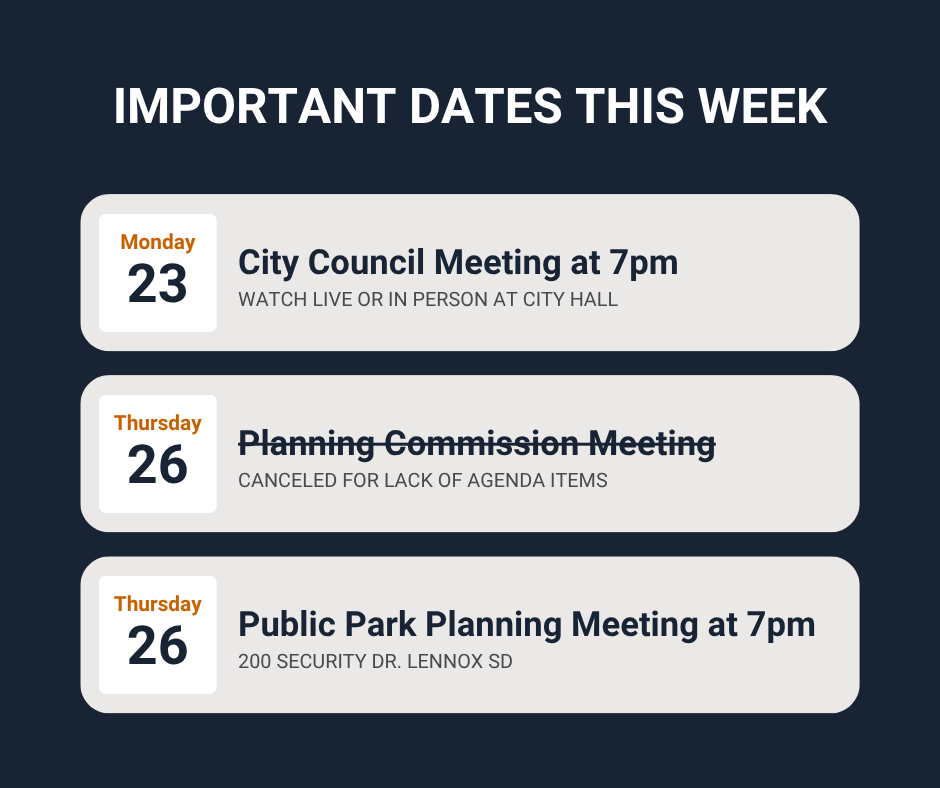 Important dates this week: Monday 23rd City Council meeting at 7pm watch live or in person at City Hall Thursday 26th Planning Commission Meeting Canceled for a lack of agenda items also on the 26th Public Park Meeting at 7pm at 200 Security Dr Lennox SD