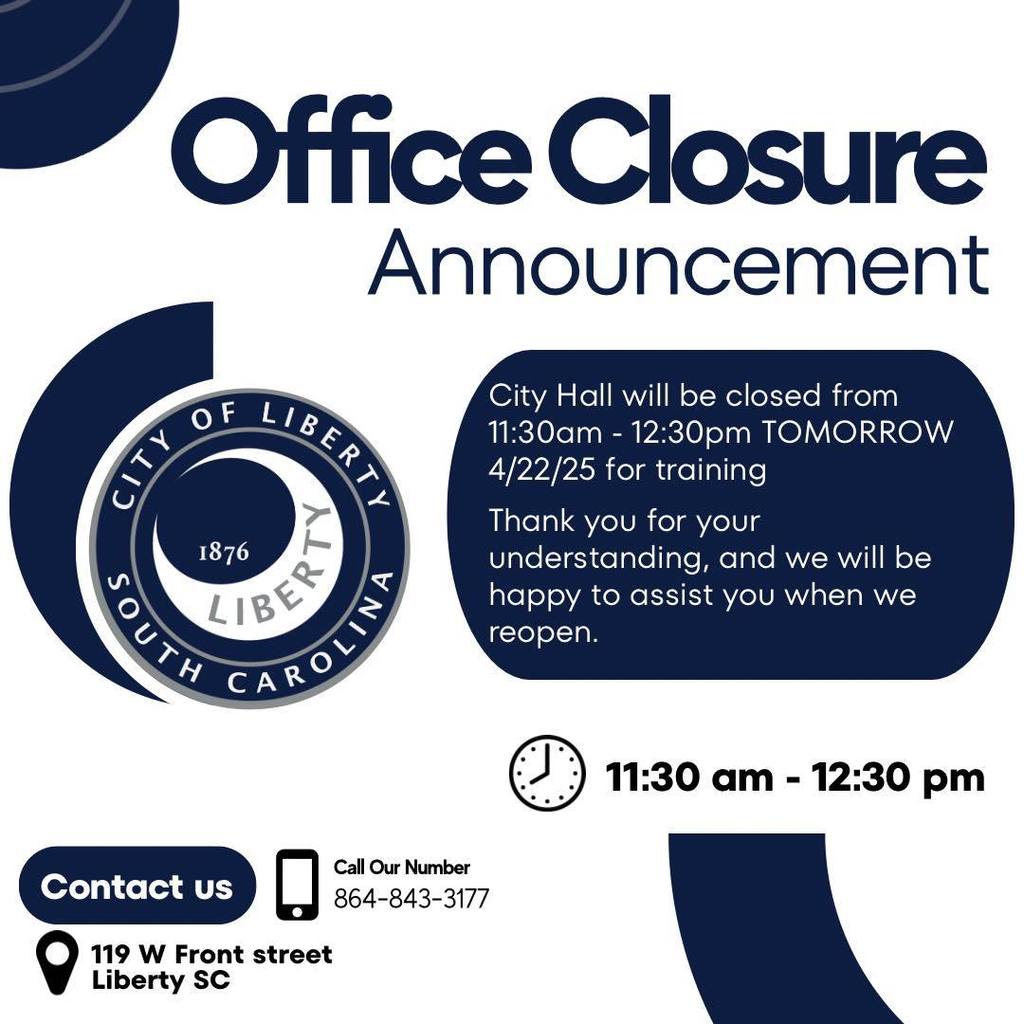 Office Closure Announcement C. 1876 City Hall will be closed from 11:30am - 12:30pm TOMORROW 4/22/25 for training Thank you for your understanding, and we will be happy to assist you when we reopen. 11:30 am - 12:30 pm Contact us © 1ib ew Frat stroot Liberty SC Call Our Number 864-843-3177
