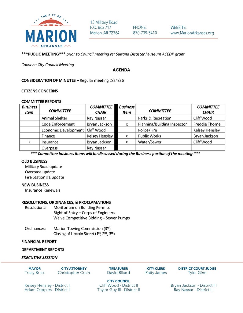 City of Marion, Arkansas City Council meeting agenda document. The City of Marion logo appears at the top left, along with contact information including address (13 Military Road, P.O. Box 717, Marion, AR 72364), phone number (870-739-5410), and website (www.MarionArkansas.org ). The document announces a public meeting prior to the City Council meeting regarding the Sultana Disaster Museum ACEDP grant, followed by the heading “Agenda.” Agenda items include: Consideration of minutes from the regular meeting on February 24, 2026 Citizens concerns Committee reports, listing departments such as Animal Shelter, Code Enforcement, Economic Development, Finance, Insurance, Overpass, Parks and Recreation, Planning/Building Inspector, Police/Fire, Public Works, and Water/Sewer, along with committee chairs Old Business includes: Military Road update Overpass update Fire Station #1 update New Business includes: Insurance renewals Resolutions include: Moratorium on building permits Right of entry for the Corps of Engineers Waiver of competitive bidding for sewer pumps Ordinances include: Marion Towing Commission (third reading) Closing of Lincoln Street (first, second, and third readings) Additional sections include: Financial report Department reports Executive session At the bottom, city leadership is listed, including Mayor Tracy Brick, City Attorney Christopher Crain, Treasurer David Rikard, City Clerk Patty James, District Court Judge Tyler Ginn, and City Council members by district. The design features a clean layout with headings, a table for committee assignments, and blue and red accent lines consistent with City of Marion branding.