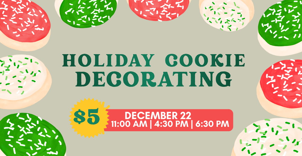 Holiday Cookie Decorating. $5. December 22. 11:00 AM, 4:30 PM, or 6:30 PM