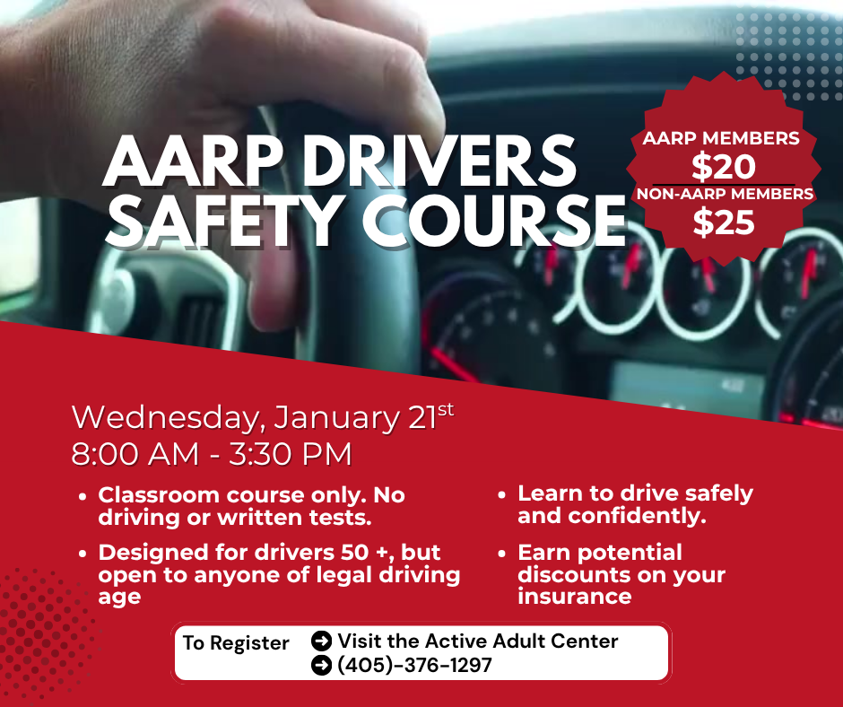 AARP Drivers Safety Course. AARP members $20, non-members $25. Wednesday, January 21 at 8:00 AM to 3:30 PM. Classroom course only. No driving or written tests. Designed for drivers 50 and older, but open to anyone of legal driving age. Learn to drive safely and confidently. Earn potential discounts on insurance. Register by visiting the Active Adult Center or calling 405-376-1297
