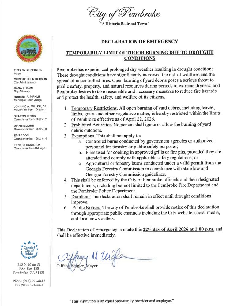 City of Pembroke Declaration of Emergency: Temporarily Limit Outdoor Burning Due to Drought Conditions. Pembroke has experienced prolonged dry weather resulting in drought conditions. These drought conditions have significantly increased the risk of wildfires and the spread of uncontrolled fires. Open burning of yard debris poses a serious threat to public safety, property, and natural resources during periods of extreme dryness; and Pembroke desires to take reasonable and necessary measures to reduce fire hazards and protect the health, safety, and welfare of its citizens. 1.) Temporary Restrictions: All open burning of yard debris, including leaves, limbs, grass, and other vegetative matter, is hereby restricted within the limits of Pembroke effective as of April 22, 2026. 2.) Prohibited Activities: No person shall ignite or allow the burning of debris outdoors. 3.) Exemptions: This shall not apply to: a.) Controlled burns by government agencies or authorized personnel for forestry or public safety purposes. b.) Fires used  for cooking in approved grills or fire pits, providing they are attended and comply with applicable safety regulations; or c.) Agricultural or forestry burns conducted under a valid permit from the Georgia Forestry Commission in compliance with state law and Georgia Forestry Commission guidelines. 4.) This shall be enforced by the City of Pembroke officials and their designated departments, including but not limited to the Pembroke Fire Department and the Pembroke Police Department. 5.) Duration: This declaration shall remain in effect until drought conditions improve. 6.) Public Notice: The City of Pembroke shall provide notice of this declaration through appropriate public channels including the City Website, Social Media, and local news outlets. This Declaration of Emergency is made this 22nd day of April 2026 at 1:00 pm and shall be effective immediately. Signed: Tiffany Zeigler, Mayor (end of document)