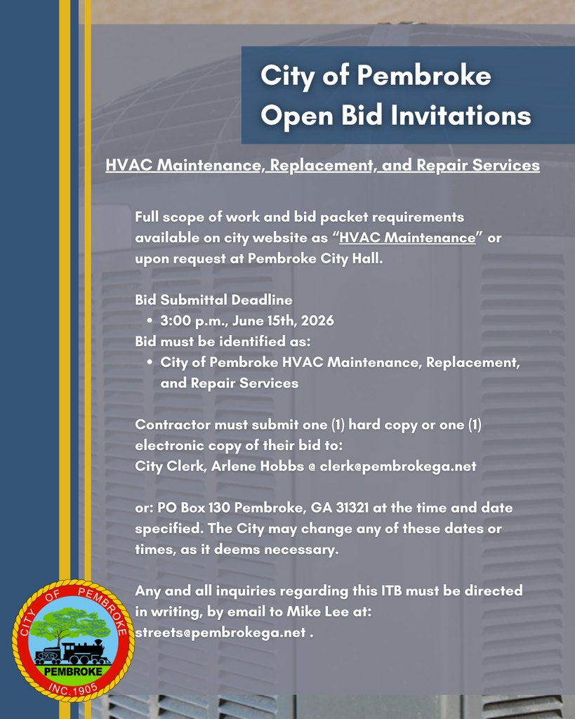 City of Pembroke Open Bid Invitations: HVAC Maintenance, Replacement, and Repair Services. Full scope of work and bid packet requirements available on city website as “HVAC Maintenance” or upon request at Pembroke City Hall. Bid Submittal Deadline 3:00 p.m., June 15th, 2026 Bid must be identified as: City of Pembroke HVAC Maintenance, Replacement, and Repair Services Contractor must submit one (1) hard copy or one (1) electronic copy of their bid to: City Clerk, Arlene Hobbs @ clerk@pembrokega.net or: PO Box 130 Pembroke, GA 31321 at the time and date specified. The City may change any of these dates or times, as it deems necessary. Any and all inquiries regarding this ITB (Invitation To Bid) must be directed in writing, by email to Mike Lee at: streets@pembrokega.net .