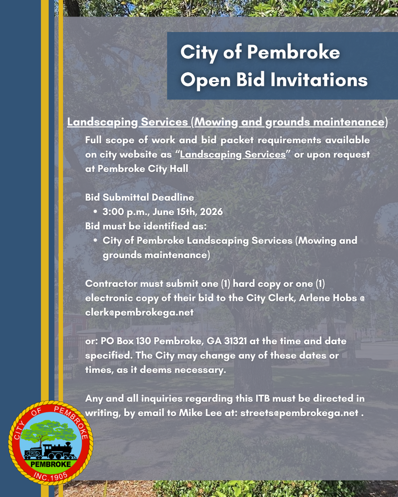 City of Pembroke Open Bid Invitations: Landscaping Services (Mowing and Ground Maintenance) - Full scope of work and bid packet requirements available on city website as “Landscaping Services” or upon request at Pembroke City Hall Bid Submittal Deadline 3:00 p.m., June 15th, 2026 Bid must be identified as: City of Pembroke Landscaping Services (Mowing and grounds maintenance) Contractor must submit one (1) hard copy or one (1) electronic copy of their bid to the City Clerk, Arlene Hobs @ clerk@pembrokega.net or: PO Box 130 Pembroke, GA 31321 at the time and date specified. The City may change any of these dates or times, as it deems necessary. Any and all inquiries regarding this ITB (Invitation To Bid) must be directed in writing, by email to Mike Lee at: streets@pembrokega.net .