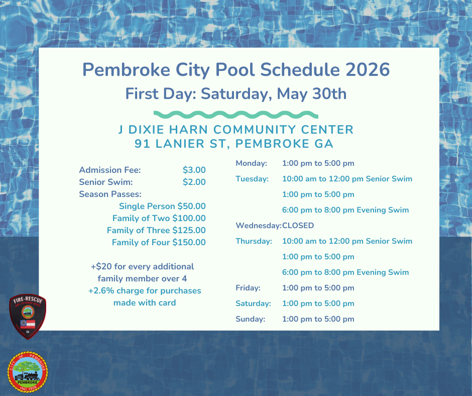 Pembroke City Pool Schedule 2026: First day Saturday, May 30th. Admission Fee $3. Senior Swim $2. Season Passes: Single Person-$50 Family of Two-$100 Family of Three - $125 Family of Four- $150. +$20 for every additional family member over 4 + 2.6% charge for purchased made with card  Pool located at the J Dixie Harn Community Center at 91 Lanier St, Pembroke Ga. Schedule as follows: Monday 1 pm to 5 pm Tuesday 10 am to 12 pm Senior Swim, 1 pm to 5 pm open swim, 6 pm to 8 pm Evening Swim. Closed Wednesdays. Thursday 10 am to 12 pm Senior Swim, 1 pm to 5 pm open swim, 6 pm to 8 pm Evening Swim. Friday  1 pm to 5 pm. Saturday 1 pm to 5 pm. Sunday 1 pm to 5pm.