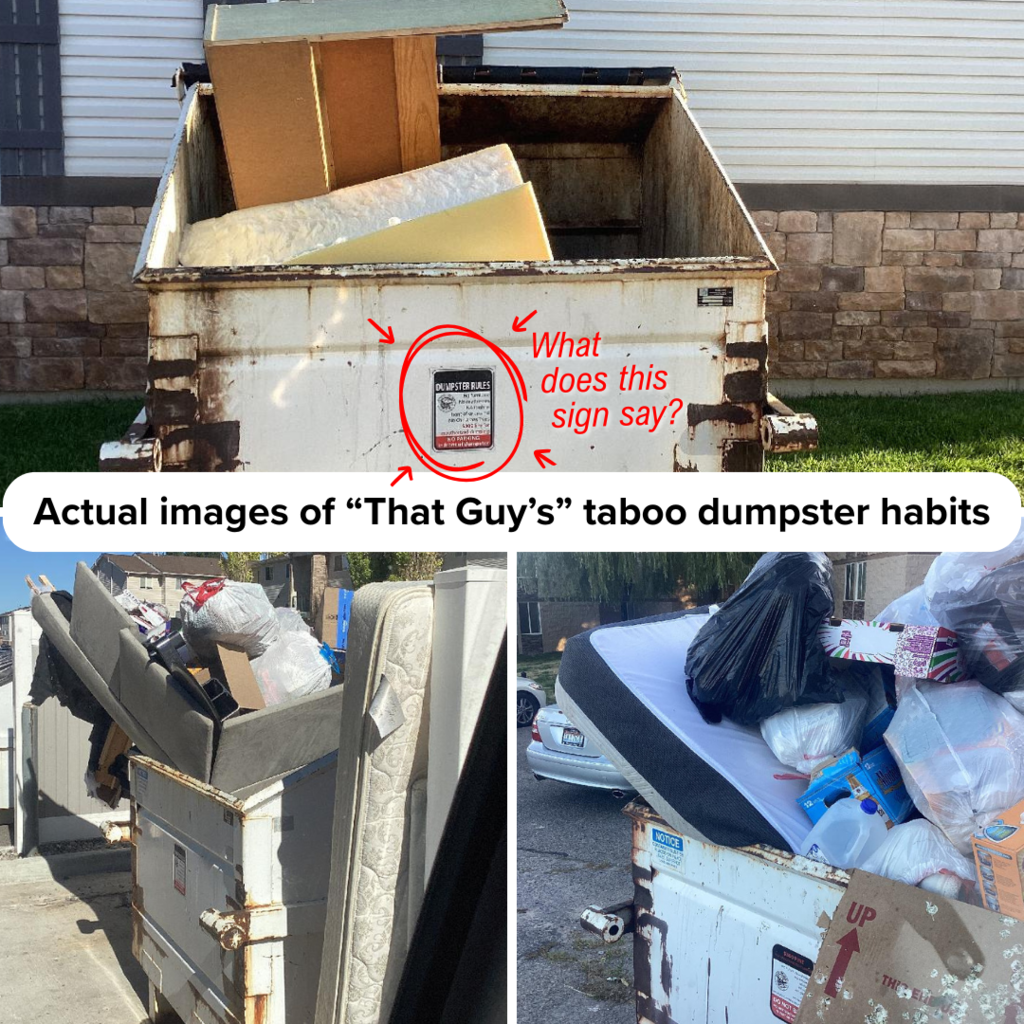 three photos of dumpsters filled with mattresses and furniture with a text box that reads "actual images of that guy's taboo dumpster habits" and a circle around the sign on the dumpster and text "what does this sign say?"