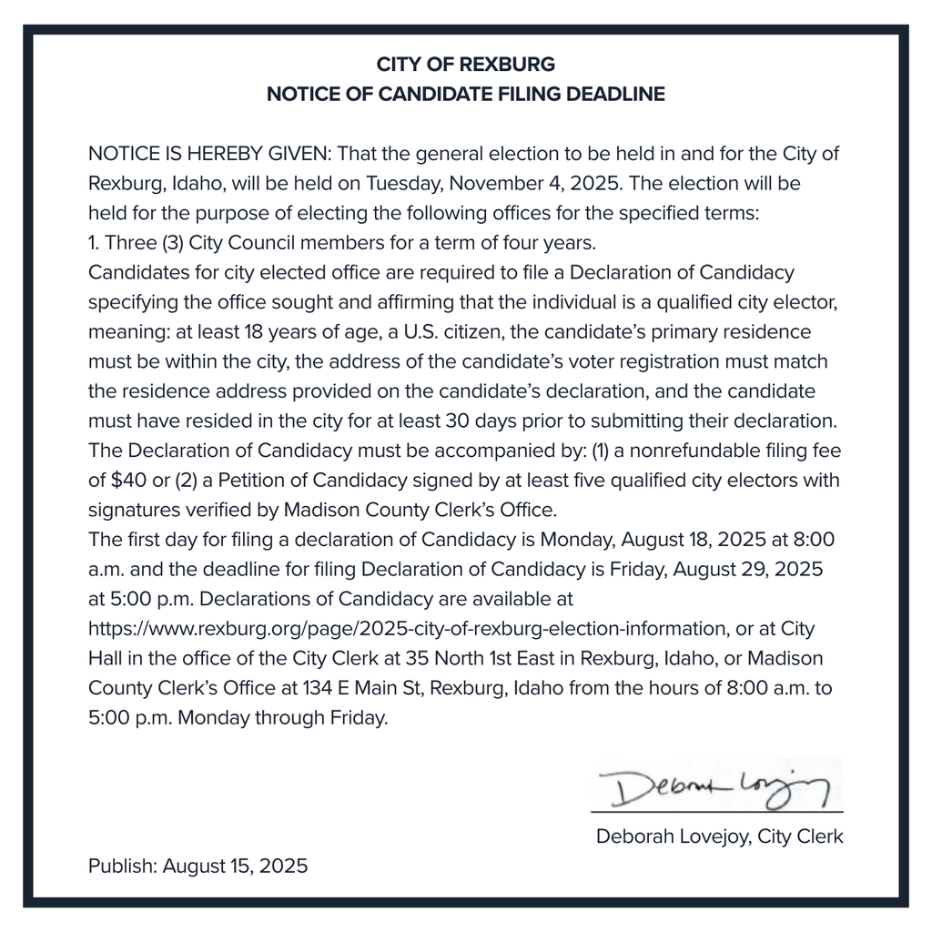 text image with border: City of Rexburg Notice of Candidate Filing Deadline NOTICE IS HEREBY GIVEN: That the general election to be held in and for the City of Rexburg, Idaho, will be held on Tuesday, November 4, 2025. The election will be held for the purpose of electing the following offices for the specified terms: 1. Three (3) City Council members for a term of four years. Candidates for city elected office are required to file a Declaration of Candidacy specifying the office sought and affirming that the individual is a qualified city elector, meaning: at least 18 years of age, a U.S. citizen, the candidate’s primary residence must be within the city, the address of the candidate’s voter registration must match the residence address provided on the candidate’s declaration, and the candidate must have resided in the city for at least 30 days prior to submitting their declaration. The Declaration of Candidacy must be accompanied by: (1) a nonrefundable filing fee of $40 or (2) a Petition of Candidacy signed by at least five qualified city electors with signatures verified by Madison County Clerk’s Office. The first day for filing a declaration of Candidacy is Monday, August 18, 2025 at 8:00 a.m. and the deadline for filing Declaration of Candidacy is Friday, August 29, 2025 at 5:00 p.m. Declarations of Candidacy are available at https://www.rexburg.org/page/2025-city-of-rexburg-election-information, or at City Hall in the office of the City Clerk at 35 North 1st East in Rexburg, Idaho, or Madison County Clerk’s Office at 134 E Main St, Rexburg, Idaho from the hours of 8:00 a.m. to 5:00 p.m. Monday through Friday. [signature] Deborah Lovejoy, City Clerk Publish: August 15, 2025