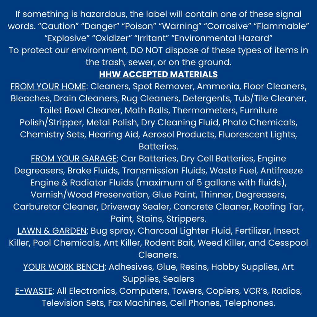 all text image: "If something is hazardous, the label will contain one of these signal words. “Caution” “Danger” “Poison” “Warning” “Corrosive” “Flammable” “Explosive” “Oxidizer” “Irritant” “Environmental Hazard” To protect our environment, DO NOT dispose of these types of items in the trash, sewer, or on the ground. HHW ACCEPTED MATERIALS FROM YOUR HOME: Cleaners, Spot Remover, Ammonia, Floor Cleaners, Bleaches, Drain Cleaners, Rug Cleaners, Detergents, Tub/Tile Cleaner, Toilet Bowl Cleaner, Moth Balls, Thermometers, Furniture Polish/Stripper, Metal Polish, Dry Cleaning Fluid, Photo Chemicals, Chemistry Sets, Hearing Aid, Aerosol Products, Fluorescent Lights, Batteries. FROM YOUR GARAGE: Car Batteries, Dry Cell Batteries, Engine Degreasers, Brake Fluids, Transmission Fluids, Waste Fuel, Antifreeze Engine & Radiator Fluids (maximum of 5 gallons with fluids), Varnish/Wood Preservation, Glue Paint, Thinner, Degreasers, Carburetor Cleaner, Driveway Sealer, Concrete Cleaner, Roofing Tar, Paint, Stains, Strippers.
