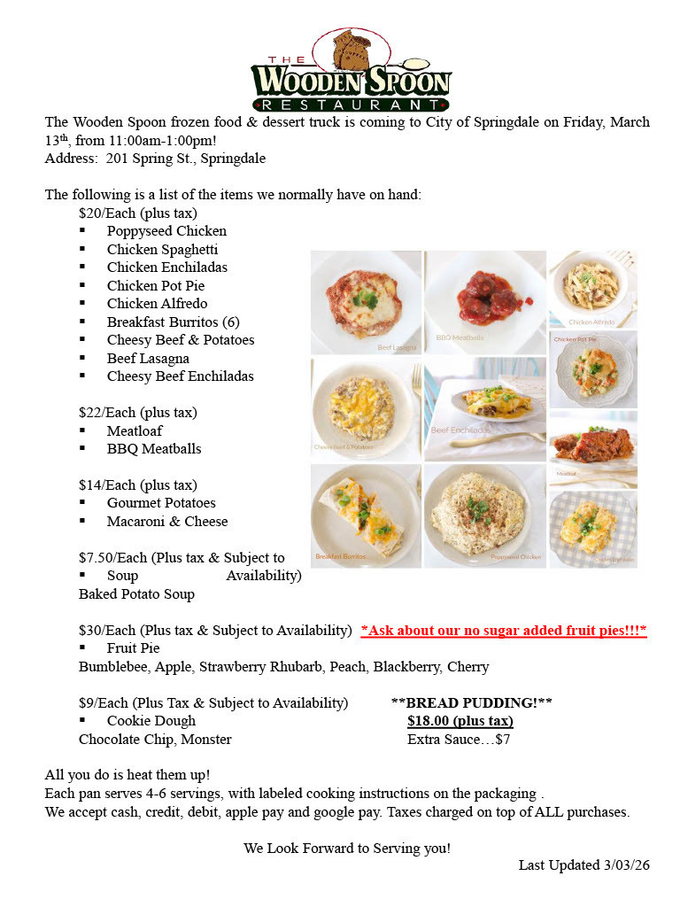 Flyer for The Wooden Spoon Restaurant announcing a frozen food and dessert truck visiting the City of Springdale on Friday, March 13, from 11:00 AMā1:00 PM at 201 Spring St., Springdale. The flyer lists take-home frozen meals such as poppyseed chicken, chicken spaghetti, chicken enchiladas, chicken pot pie, chicken alfredo, breakfast burritos, cheesy beef and potatoes, beef lasagna, and cheesy beef enchiladas for $20 each; meatloaf and BBQ meatballs for $22; gourmet potatoes and macaroni and cheese for $14; baked potato soup for $7.50; fruit pies (apple, peach, blackberry, cherry, strawberry rhubarb, and bumblebee) for $30; cookie dough for $9; and bread pudding for $18. Meals serve 4ā6 people and only need to be heated. Payment options include cash, credit, debit, Apple Pay, and Google Pay. The flyer also includes photos of several dishes such as lasagna, meatballs, enchiladas, burritos, and chicken dishes.