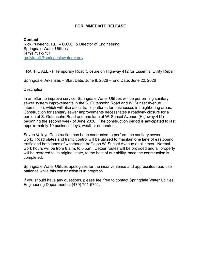 Official Springdale Water Utilities press release announcing a temporary traffic closure associated with sanitary sewer improvements at the intersection of South Gutensohn Road and West Sunset Avenue (Highway 412) in Springdale, Arkansas. The document is titled “Traffic Alert: Temporary Road Closure on Highway 412 for Essential Utility Repair.”  The notice identifies Rick Pulvirenti, P.E., Chief Operating Officer and Director of Engineering for Springdale Water Utilities, as the project contact and provides a phone number and email address for additional information. The release states that construction is scheduled to begin on June 8, 2026, and continue through June 22, 2026, weather permitting.  According to the announcement, Springdale Water Utilities will perform sanitary sewer system improvements at the South Gutensohn Road and West Sunset Avenue intersection. Construction activities will require temporary closure of a portion of South Gutensohn Road and one lane of Highway 412. The document explains that Seven Valleys Construction has been contracted to complete the work and that traffic control measures, including road plates and detour routes, will be implemented to maintain vehicle access and traffic flow. It further states that one eastbound lane and both westbound lanes on Highway 412 will remain open during construction whenever possible. The press release concludes by apologizing for the inconvenience, thanking motorists for their patience, and encouraging residents or business owners with questions to contact the Springdale Water Utilities Engineering Department.