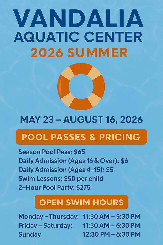 Pool water background with Vandalia Aquatic Center in dark blue print, 2026 summer in dark orange print, orange and light orange striped life preserver image next. May 23 - August 16, 2026 in dark blue print with a dark orange long circle with light orange POOL PSSES & PRICING inserted. dark blue  print is Season Pool Pass $65, Daily Admission for 16 & older $6, Daily Admission 4 to 15 years old $5, swim lessons $50 per child and 2 Hour poolparty $275. Next dark orange circle with light orange OPEN SWIM HOURS, Monday thru Thursday 11:30 am to 5:30 pm, Friday and Saturday 11:30am to 6:30 pm and Sunday 12:30 pm to 6:30 pm in dark blue print.