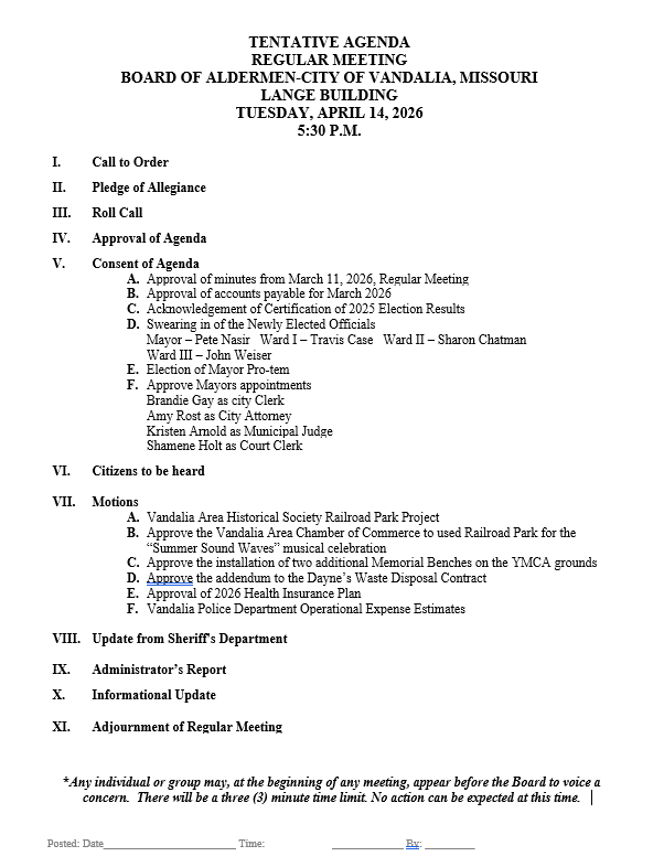 white page with this information TENTATIVE AGENDA REGULAR MEETING BOARD OF ALDERMEN-CITY OF VANDALIA, MISSOURI LANGE BUILDING TUESDAY, APRIL 14, 2026 5:30 P.M.          I.	Call to Order  II.	Pledge of Allegiance  III.	Roll Call  IV.	Approval of Agenda  V.	Consent of Agenda A.	Approval of minutes from March 11, 2026, Regular Meeting B.	Approval of accounts payable for March 2026 C.	Acknowledgement of Certification of 2025 Election Results D.	Swearing in of the Newly Elected Officials Mayor – Pete Nasir   Ward I – Travis Case   Ward II – Sharon Chatman    Ward III – John Weiser E.	Election of Mayor Pro-tem F.	Approve Mayors appointments Brandie Gay as city Clerk Amy Rost as City Attorney Kristen Arnold as Municipal Judge Shamene Holt as Court Clerk  VI.	Citizens to be heard  VII.	Motions A.	Vandalia Area Historical Society Railroad Park Project   B.	Approve the Vandalia Area Chamber of Commerce to used Railroad Park for the “Summer Sound Waves” musical celebration C.	Approve the installation of two additional Memorial Benches on the YMCA grounds D.	Approve the addendum to the Dayne’s Waste Disposal Contract E.	Approval of 2026 Health Insurance Plan F.	Vandalia Police Department Operational Expense Estimates  VIII.	Update from Sheriff's Department  IX.	Administrator’s Report  X.	Informational Update   XI.	Adjournment of Regular Meeting    *Any individual or group may, at the beginning of any meeting, appear before the Board to voice a concern.  There will be a three (3) minute time limit. No action can be expected at this time.            