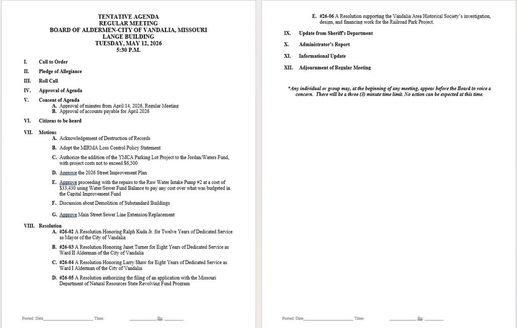 TENTATIVE AGENDA REGULAR MEETING BOARD OF ALDERMEN-CITY OF VANDALIA, MISSOURI LANGE BUILDING TUESDAY, MAY 12, 2026 5:30 P.M.          I.	Call to Order  II.	Pledge of Allegiance  III.	Roll Call  IV.	Approval of Agenda  V.	Consent of Agenda A.	Approval of minutes from April 14, 2026, Regular Meeting B.	Approval of accounts payable for April 2026  VI.	Citizens to be heard  VII.	Motions A.	Acknowledgement of Destruction of Records  B.	Adopt the MIRMA Loss Control Policy Statement   C.	Authorize the addition of the YMCA Parking Lot Project to the Jordan/Waters Fund, with project costs not to exceed $6,500   D.	Approve the 2026 Street Improvement Plan  E.	Approve proceeding with the repairs to the Raw Water Intake Pump #2 at a cost of $33,430 using Water/Sewer Fund Balance to pay any cost over what was budgeted in the Capital Improvement Fund    F.	Discussion about Demolition of Substandard Buildings  G.	Approve Main Street Sewer Line Extension/Replacement  VIII.	Resolution A.	#26-02 A Resolution Honoring Ralph Kuda Jr. for Twelve Years of Dedicated Service as Mayor of the City of Vandalia  B.	#26-03 A Resolution Honoring Janet Turner for Eight Years of Dedicated Service as Ward II Alderman of the City of Vandalia  C.	#26-04 A Resolution Honoring Larry Shaw for Eight Years of Dedicated Service as Ward I Alderman of the City of Vandalia  D.	#26-05 A Resolution authorizing the filing of an application with the Missouri Department of Natural Resources State Revolving Fund Program  E.	#26-06 A Resolution supporting the Vandalia Area Historical Society’s investigation, design, and financing work for the Railroad Park Project.   IX.	Update from Sheriff's Department  X.	Administrator’s Report  XI.	Informational Update  XII.	Adjournment of Regular Meeting    *Any individual or group may, at the beginning of any meeting, appear before the Board to voice a concern.  There will be a three (3) minute time limit. No action can be expected at this time.   
