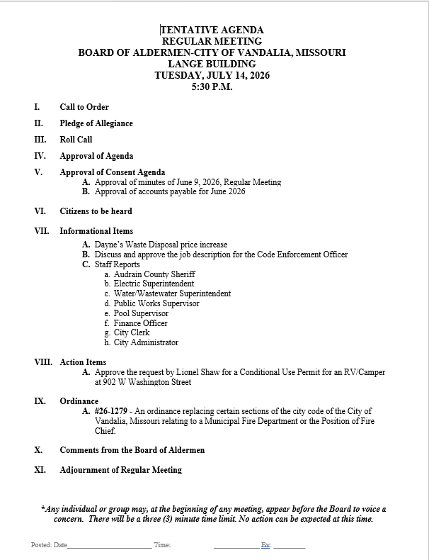 TENTATIVE AGENDA REGULAR MEETING BOARD OF ALDERMEN-CITY OF VANDALIA, MISSOURI LANGE BUILDING TUESDAY, JULY 14, 2026 5:30 P.M. I. Call to Order II. Pledge of Allegiance III. Roll Call IV. Approval of Agenda V. Approval of Consent Agenda A. Approval of minutes of June 9, 2026, Regular Meeting B. Approval of accounts payable for June 2026 VI. Citizens to be heard VII. Informational Items A. Dayne’s Waste Disposal price increase B. Discuss and approve the job description for the Code Enforcement Officer C. Staff Reports a. Audrain County Sheriff b. Electric Superintendent c. Water/Wastewater Superintendent d. Public Works Supervisor e. Pool Supervisor f. Finance Officer g. City Clerk h. City Administrator VIII. Action Items A. Approve the request by Lionel Shaw for a Conditional Use Permit for an RV/Camper at 902 W Washington Street IX. Ordinance A. #26-1279 - An ordinance replacing certain sections of the city code of the City of Vandalia, Missouri relating to a Municipal Fire Department or the Position of Fire Chief. X. Comments from the Board of Aldermen XI. Adjournment of Regular Meeting *Any individual or group may, at the beginning of any meeting, appear before the Board to voice a concern. There will be a three (3) minute time limit. No action can be expected at this time.
