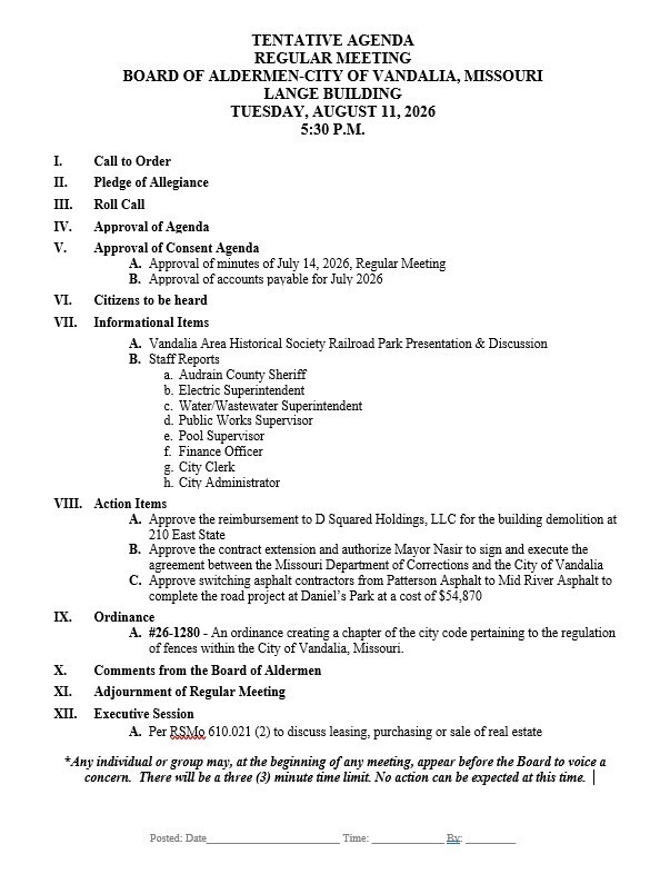 TENTATIVE AGENDA REGULAR MEETING BOARD OF ALDERMEN-CITY OF VANDALIA, MISSOURI LANGE BUILDING TUESDAY, AUGUST 11, 2026 5:30 P.M. I. Call to Order II. Pledge of Allegiance III. Roll Call IV. Approval of Agenda V. Approval of Consent Agenda A. Approval of minutes of July 14, 2026, Regular Meeting B. Approval of accounts payable for July 2026 VI. Citizens to be heard VII. Informational Items A. Vandalia Area Historical Society Railroad Park Presentation & Discussion B. Staff Reports a. Audrain County Sheriff b. Electric Superintendent c. Water/Wastewater Superintendent d. Public Works Supervisor e. Pool Supervisor f. Finance Officer g. City Clerk h. City Administrator VIII. Action Items A. Approve the reimbursement to D Squared Holdings, LLC for the building demolition at 210 East State B. Approve the contract extension and authorize Mayor Nasir to sign and execute the agreement between the Missouri Department of Corrections and the City of Vandalia C. Approve switching asphalt contractors from Patterson Asphalt to Mid River Asphalt to complete the road project at Daniel’s Park at a cost of $54,870 IX. Ordinance A. #26-1280 - An ordinance creating a chapter of the city code pertaining to the regulation of fences within the City of Vandalia, Missouri. X. Comments from the Board of Aldermen XI. Adjournment of Regular Meeting XII. Executive Session A. Per RSMo 610.021 (2) to discuss leasing, purchasing or sale of real estate *Any individual or group may, at the beginning of any meeting, appear before the Board to voice a concern. There will be a three (3) minute time limit. No action can be expected at this time.