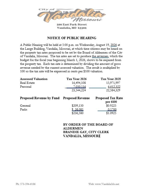 📢 NOTICE OF PUBLIC HEARING - CITY OF VANDALIA TAX LEVY The City of Vandalia Board of Aldermen will hold a Public Hearing regarding the proposed 2026 property tax rates on: 📅 Wednesday, August 19, 2026 ⏰ 5:00 p.m. 📍 Lange Building, Vandalia, Missouri Citizens are encouraged to attend and provide comments on the property tax rates proposed for the upcoming fiscal year. The proposed tax levy is based on the revenue required to fund city operations as outlined in the fiscal year budget. Proposed 2026 Tax Rates (per $100 assessed valuation): • General Fund: $0.9225 • Parks Fund: $0.1700 • Total Proposed Tax Rate: $1.0925 Proposed Revenue: • General Fund: $209,150 • Parks Fund: $38,081 • Total Revenue: $236,580 The total assessed valuation for Tax Year 2026 is $23,544,224, compared to $22,584,329 in Tax Year 2025. By Order of the Board of Aldermen Brandie Gay, City Clerk City of Vandalia, Missouri