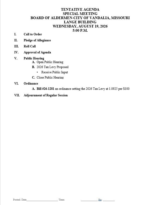 TENTATIVE AGENDA SPECIAL MEETING BOARD OF ALDERMEN-CITY OF VANDALIA, MISSOURI LANGE BUILDING WEDNESDAY, AUGUST 19, 2026 5:00 P.M.         I.	Call to Order  II.	Pledge of Allegiance  III.	Roll Call  IV.	Approval of Agenda  V.	Public Hearing  A.	Open Public Hearing  B.	2026 Tax Levy Proposed  •	Receive Public Input  C.	Close Public Hearing  VI.	Ordinance  A.	Bill #26-1281 an ordinance setting the 2026 Tax Levy at 1.0925 per $100  VII.	Adjournment of Regular Session