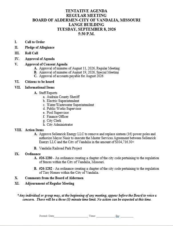 TENTATIVE AGENDA REGULAR MEETING BOARD OF ALDERMEN-CITY OF VANDALIA, MISSOURI LANGE BUILDING TUESDAY, SEPTEMBER 8, 2026 5:30 P.M.          I.	Call to Order  II.	Pledge of Allegiance  III.	Roll Call  IV.	Approval of Agenda  V.	Approval of Consent Agenda A.	Approval of minutes of August 11, 2026, Regular Meeting B.	Approval of minutes of August 19, 2026, Special Meeting C.	Approval of accounts payable for August 2026  VI.	Citizens to be heard  VII.	Informational Items  A.	Staff Reports a.	Audrain County Sheriff b.	Electric Superintendent c.	Water/Wastewater Superintendent d.	Public Works Supervisor e.	Pool Supervisor f.	Finance Officer g.	City Clerk h.	City Administrator  VIII.	Action Items  A.	Approve Sellenrick Energy LLC to remove and replace sixteen (16) power poles and authorize Mayor Nasir to execute the Master Services Agreement between Sellenrick Energy LLC and the City of Vandalia in the amount of $104,716.30+  B.	Vandalia Railroad Park Project  IX.	Ordinance A.	#26-1280 - An ordinance creating a chapter of the city code pertaining to the regulation of fences within the City of Vandalia, Missouri.  B.	#26-1282 - An ordinance creating a chapter of the city code pertaining to the regulation of Tiny Homes within the City of Vandalia.  X.	Comments from the Board of Aldermen  XI.	Adjournment of Regular Meeting   *Any individual or group may, at the beginning of any meeting, appear before the Board to voice a concern.  There will be a three (3) minute time limit. No action can be expected at this time.           